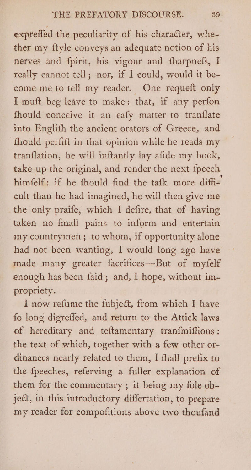 expreffed the peculiarity of his character, whe- ther my ftyle conveys an adequate notion of his nerves and fpirit, his vigour and fharpneds, I really cannot tell; nor, if | could, would it be- come me to tell my reader. One requeft only I muft beg leave to make: that, if any perfon fhould conceive it an eafy matter to tranflate into Englifh the ancient orators of Greece, and -fhould perfift in that opinion while he reads my tranflation, he will inftantly lay afide my book, take up the original, and render the next {peech himfelf: if he fhould find the tafk more diffi- cult than he had imagined, he will then give me the only praife, which I defire, that of having taken no {mall pains to inform and entertain my countrymen; to whom, if opportunity alone had not been wanting, I would long ago have made many greater facrifices—But of myfelf enough has been faid; and, I hope, without im- propriety. I now refume the fubje@, from which I have fo long digreffed, and return to the Attick laws of hereditary and teftamentary tranf{miffions : the text of which, together with a few other or- dinances nearly related to them, I fhall prefix to the {peeches, referving a fuller explanation of them for the commentary ; it being my fole ob- ject, in this introductory diflertation, to prepare my reader for compofitions above two thoufand