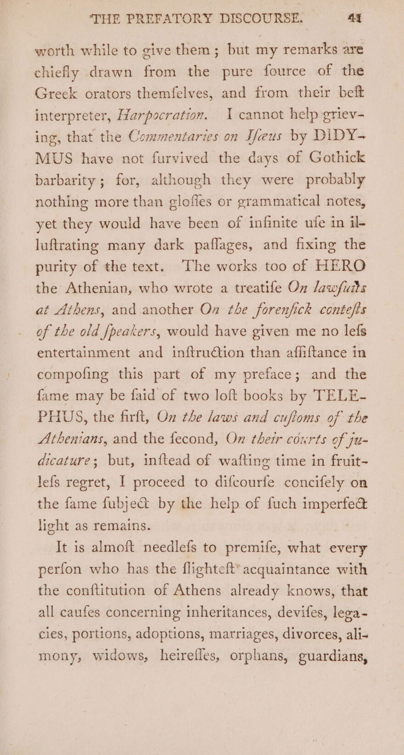 worth while to give them ; but my remarks are chiefly drawn from the pure fource of the Greek orators themfelves, and from their beft interpreter, Harpocration. I cannot help griev- ing, that the Commentaries on Veus by DIDY- MUS have not furvived the days of Gothick barbarity ; for, although they were probably nothing more than glofies or grammatical notes, yet they would have been of infinite ufe in il luftrating many dark paflages, and fixing the purity of the text. The works too of HERO the Athenian, who wrote a treatife On dawfuits at Athens, and another On the forenfick contefts of the old [peakers, would have given me no lefs entertainment and inftru@ion than afiiftance in compofing this part of my preface; and the fame may be faid of two loft books by TELE- PHUS, the firft, On the laws and cufioms of the Athenians, and the fecond, On their courts of ju- dicature; but, inftead of wafting time in fruit- lefs regret, I proceed to difcourfe concifely on the fame fubjeG@ by the help. of fuch imperfe@ light as remains. : It is almoft needlefs to premife, what every perfon who has the flighteft’ acquaintance with the conftitution of Athens already knows, that all caufes concerning inheritances, devifes, lega- cies, portions, adoptions, marriages, divorces, ali- mony, widows, heirefles, orphans, guardians,
