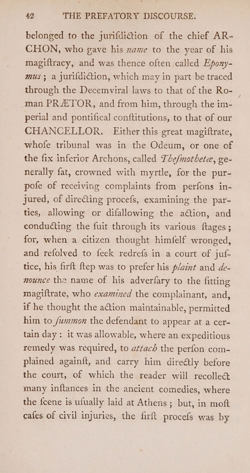 belonged to the jurifdiction of the chief AR- CHON, who gave his zame to the year of his magiftracy, and was thence often called Epony- MUS; a jurifdidtion, which may in part be traced through the Decemviral laws to that of the Ro- _ man PR ATOR, and from him, through the im- perial and pontifical conftitutions, to that of our CHANCELLOR. Either this great magiftrate, _whofe tribunal was in the Odeum, or one of the fix inferior Archons, called The/motheta, ge- nerally fat, crowned with myrtle, for the pur- pofe of receiving complaints from perfons in- jured, of dire€ting procefs, examining the par- ties, allowing or difallowing the ation, and conducting the fuit through its various ftages ; for, when a citizen thought himfelf wronged, and refolved to feek redrefs in a court of juf- tice, his firft {tep was to prefer his p/aint and de- nounce the name of his adverfary to the fitting magiftrate, who examined the complainant, and, if he thought the a@ion maintainable, permitted him to /wmmon the defendant to appear at a cer- tain day: it was allowable, where an expeditious remedy was required, to attach the perfon com- plained againit, and carry him direétly before the court, of which the reader will recolle@ many inftances in the ancient comedies, where the fcene is ufually laid at Athens ; but, in moft cafes of civil injuries, the fir procefs was by