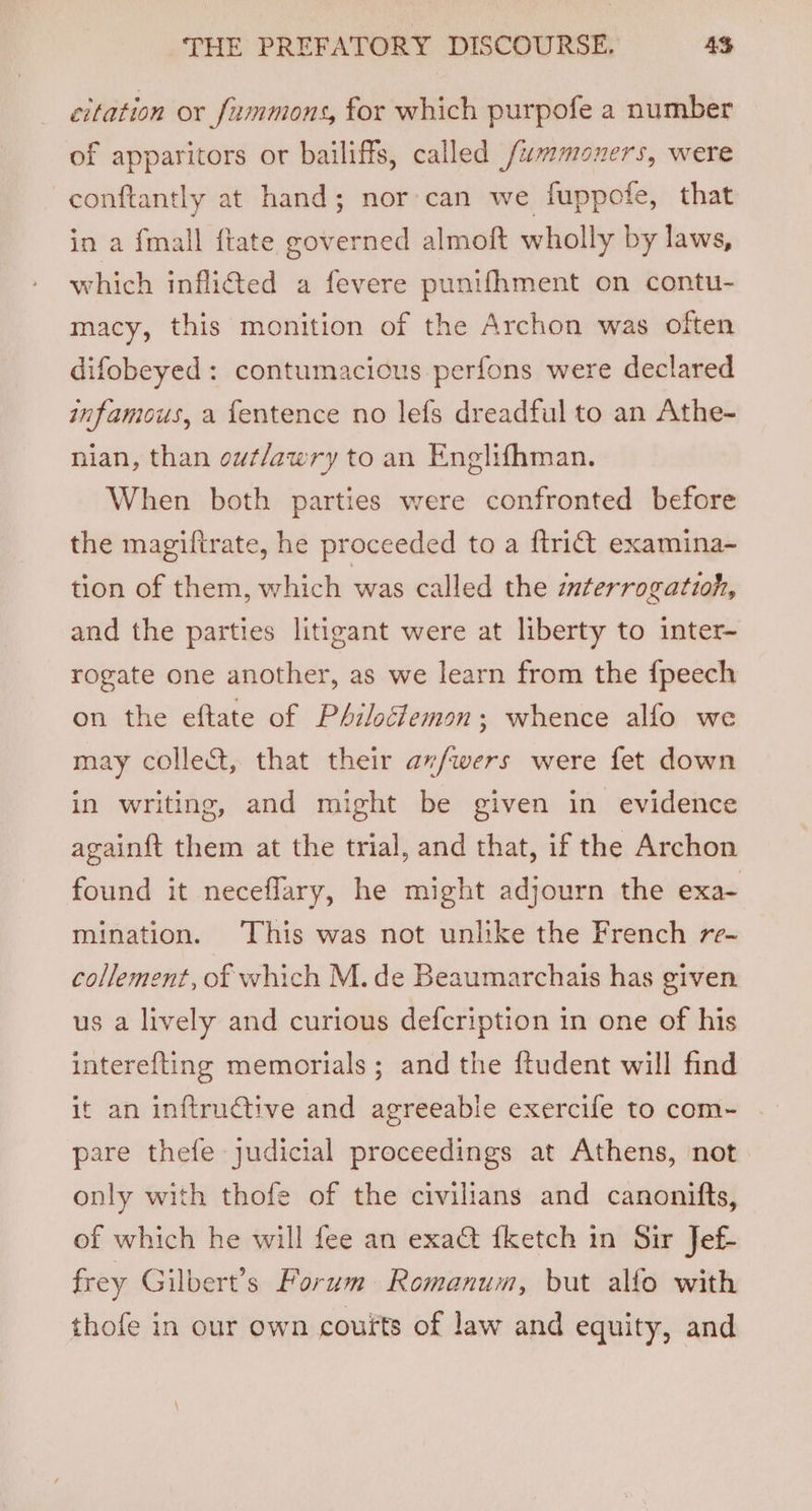 citation or fummons, for which purpofe a number of apparitors or bailiffs, called f/ummoners, were -conftantly at hand; nor’ can we fuppofe, that in a {mall ftate governed almoft wholly by laws, which inflitted a fevere punifhment on contu- macy, this monition of the Archon was often difobeyed: contumacicus perfons were declared infamous, a fentence no lefs dreadful to an Athe- nian, than out/awry to an Englifhman. When both parties were confronted before the magiftrate, he proceeded to a ftri@t examina- tion of them, which was called the interrogation, and the parties litigant were at liberty to inter- rogate one another, as we learn from the {peech on the eftate of PAzloéfemon; whence alfo we may colle&amp;t, that their av/wers were fet down in writing, and might be given in evidence againft them at the trial, and that, if the Archon found it neceflary, he might adjourn the exa- mination. This was not unlike the French re- collement, of which M. de Beaumarchais has given us a lively and curious defcription in one of his interefting memorials; and the {tudent will find it an inftrudtive and agreeable exercife to com- pare thefe judicial proceedings at Athens, not only with thofe of the civilians and canonifts, of which he will fee an exa&amp; {ketch in Sir Jef- frey Gilbert’s Forum Romanum, but alfo with thofe in our own couits of law and equity, and