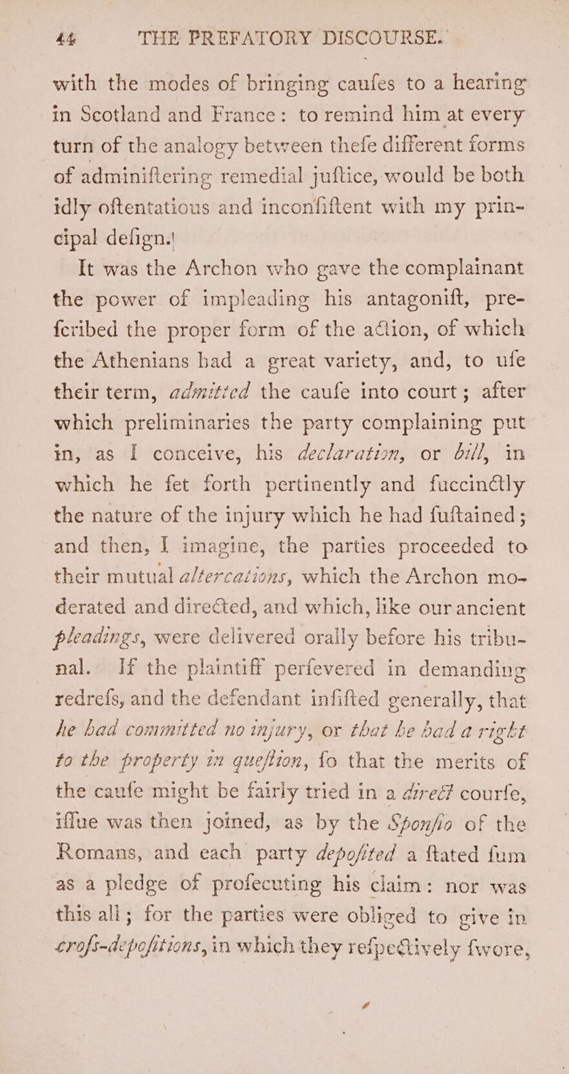 with the modes of bringing caufes to a hearing in Scotland and France: to remind him at every turn of the analogy between thefe different forms of adminifiering remedial jufltice, would be both idly oftentatious and inconfiftent with my prin- cipal delign.! It was the Archon who gave the complainant the power of impleading his antagonift, pre- fcribed the proper form of the action, of which the Athenians had a great variety, and, to ufe their term, adwitted the caufe into court; after which preliminaries the party complaining put in, as I conceive, his declaration, or bi/l, in which he fet forth pertinently and fuccinctly the nature of the injury which he had fuftained ; and then, I imagine, the parties proceeded to their mutual a/fercaiions, which the Archon mo- derated and dire€ted, and which, like ourancient pleadings, were delivered orally before his tribu- nal. If the plaintiff perfevered in demanding redrefs, and the defendant infifted generally, that he bad committed no injury, or that he bad a right to the property in queftion, fo that the merits of the caufe might be fairly tried in a direé? courfe, iffue was then joined, as by the Sponfio of the Romans, and each party depofited a ftated fum as a pledge of profecuting his claim: nor was this all; for the parties were obliged to give in crofs-depofitions, in which they reipectively fwore,