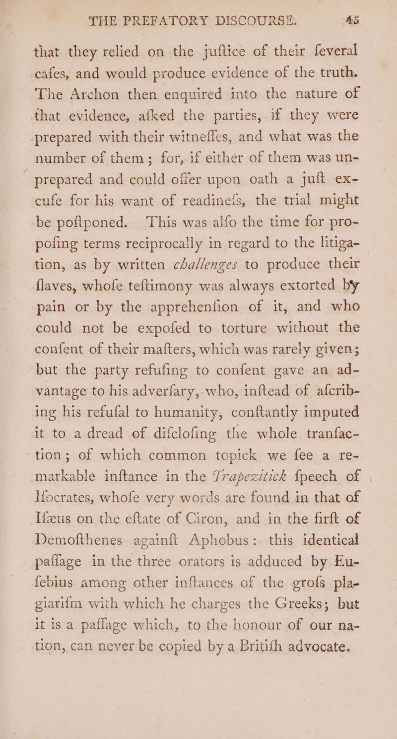 that they relied on the juftice of their feveral cafes, and would produce evidence of the truth. The Archon then enquired into the nature of that evidence, afked the parties, if they were prepared with their witnefles, and what was the number of them ; for, if either of them was un- prepared and could offer upon oath a juft ex- cufe for his want of readinefs, the trial might be poftponed. This was alfo the time for pro- poling terms reciprocally in regard to the lhuga- tion, as by written challenges to produce their flaves, whofe teftimony was always extorted by pain or by the apprehention of it, and who could not be expofed to torture without the confent of their mafters, which was rarely given; but the party refufing to confent gave an ad- vantage to his adverfary, who, inftead of afcrib- ing his refufal to humanity, conftantly imputed it to a dread of difclofing the whole tranfac- tion; of which common topick we fee a re- markable inftance in the Trapezitick fpeech of | Hocrates, whofe very words are found in that of I{fus on the eftate of Ciron, and in the firft of Demofthenes againft Aphobus:. this identical paflage in the three orators is adduced by Eu- febius among other inftances of the grofs pla- giarifm with which he charges the Greeks; but it is a paflage which, to the honour of our na- tion, can never be copied by a Britifh advocate.
