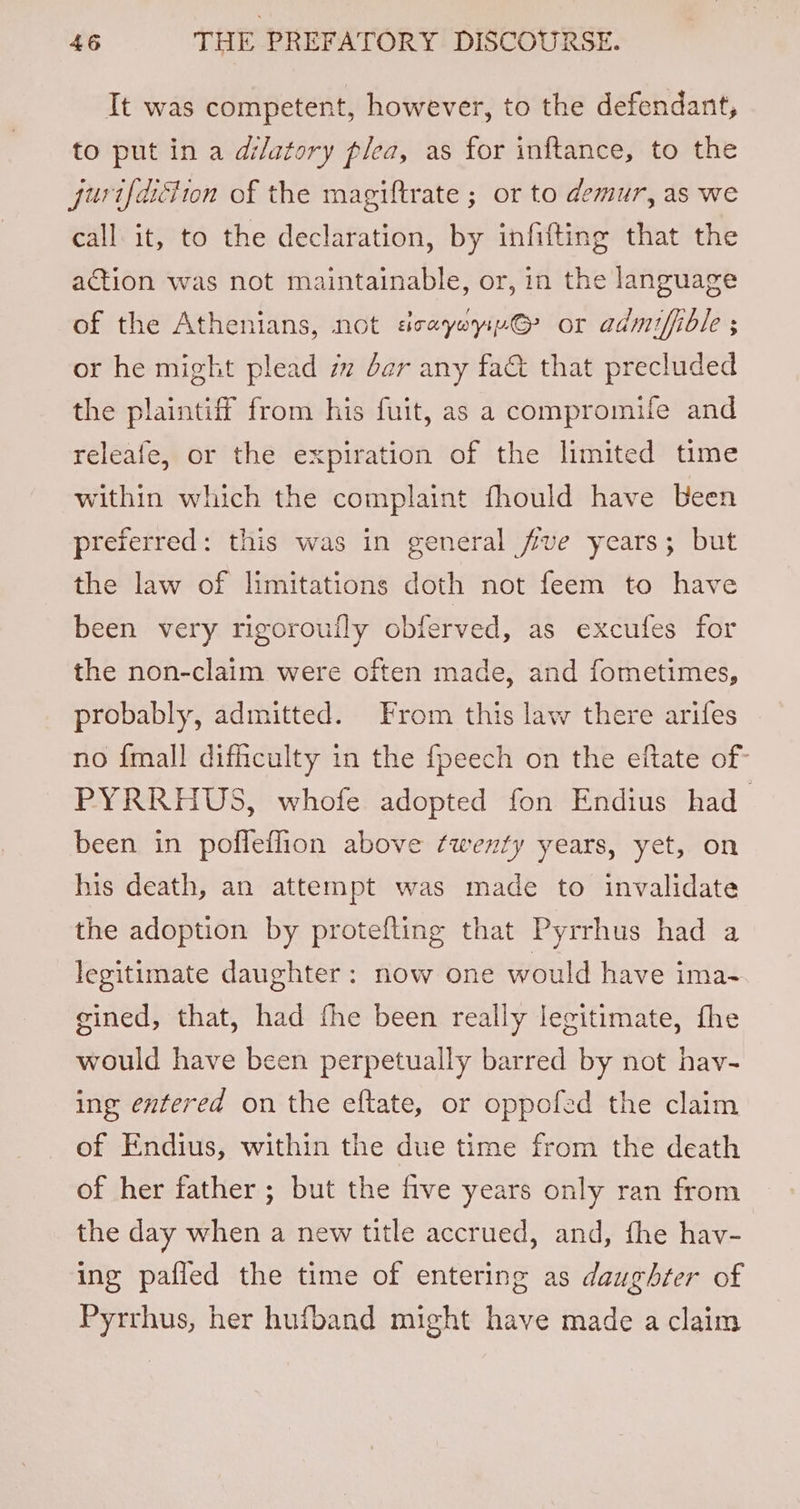 It was competent, however, to the defendant, to put in a dilatory plea, as for inftance, to the furt{diciion of the magiftrate ; or to demur, as we call it, to the declaration, by infifting that the action was not maintainable, or, in the language of the Athenians, not seayoyi@? or admifible ; or he might plead im ber any fac&amp; that precluded the plaintiff from his fuit, as a compromife and releafe, or the expiration of the limited time within which the complaint fhould have Been preferred: this was in general five years; but the law of limitations doth not feem to have been very rigoroufly obferved, as excufes for the non-claim were often made, and fometimes, probably, admitted. From this law there arifes no {mall difficulty in the fpeech on the eftate of- PYRRHUS, whofe adopted fon Endius had been in poffeflion above twenty years, yet, on his death, an attempt was made to invalidate the adoption by protefling that Pyrrhus had a legitimate daughter: now one would have ima- gined, that, had fhe been really legitimate, fhe would have been perpetually barred by not hav- ing entered on the eftate, or oppofed the claim of Endius, within the due time from the death of her father ; but the five years only ran from the day when a new title accrued, and, fhe hav- ing pafled the time of entering as daughter of Pyrrhus, her hufband might have made a claim