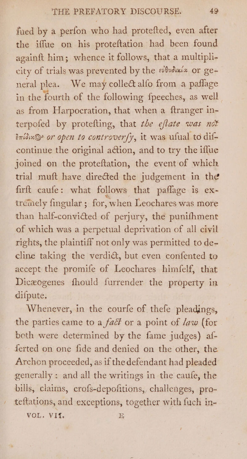 fued by a perfon who had protefted, even after the iffue on his proteftation had been found againft him; whence it follows, that a multipli- city of trials was prevented by the @vdiui2 or ge- neral plea. We may colleé alfo from a paflage in the fourth of the following {peeches, as well as from Harpocration, that when a ftranger in- terpofed by protefting, that tle eflate was not 2ridinG&gt; or open to controver/y, it was ufual to dif- continue the original action, and to try the iflue joined on the proteftation, the event:of which trial muft have directed the judgement in the firft caufe: what follows that paflage is ex- urcinely fingular ; for, when Leochares was more than half-convitted of perjury, the punifhment of which was a perpetual deprivation of all civil rights, the plaintiff not only was permitted to de- cline taking the verdict, but even confented to accept the promife of Leochares himfelf, that Diczogenes fhould furrender the property in diipute. | Whenever, in the courfe of. thefe pleadings, the parties came to a fac? or a point of /aw (for both were determined by the fame judges) af- ferted on one fide and denied on the other, the Archon proceeded, as if the defendant had pleaded generally: and all the writings in the caufe, the bills, claims, crofs-depofitions,, challenges, pro- . teftations, and exceptions, together with fuch in- VOL. VIf. Ds