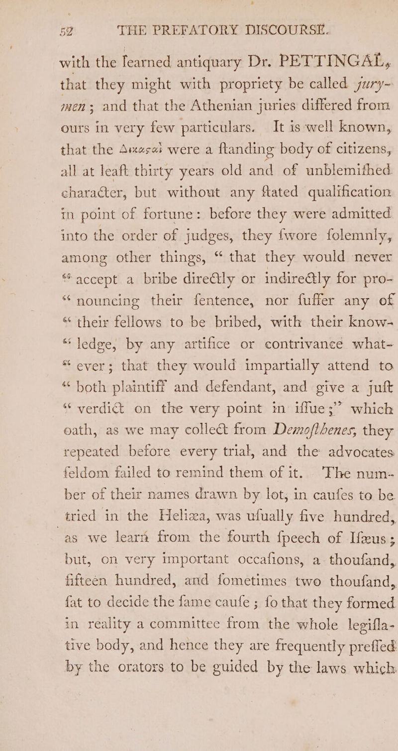 with the learned antiquary Dr. PETTINGAL, that they might with propriety be called jury- men; and that the Athenian juries differed from ours in very few particulars. It is well known, that the Ames: were a ftanding body of citizens, all at leaft thirty years old and of unblemithed character, but without any ftated qualification in point of fortune: before they were admitted into the order of judges, they fwore folemnly, among other things, “ that they would never “accept a bribe direAily or indire@ly for pro- “ nouncing their fentence, nor fuffer any of “ their fellows to be bribed, with their know- “ ledge, by any artifice or contrivance what- “ ever; that they would impartially attend to “ both plaintiff and defendant, and give a juft “ verdict on the very point in iffue;’ which oath, as we may collect from Desmofthenes, they repeated before every trial, and the advocates feldom failed to remind them of it. The num- ber of their names drawn by lot, in caufes to be tried in the Heliza, was ufually five hundred, as we learn from the fourth fpeech of Ifeus; but, on very important occafions, a thoufand, fifteen hundred, and fometimes two thoufand, fat to decide the fame caufe ; fo that they formed in reality a committee from the whole legifla- tive body, and hence they are frequently prefled by the orators to be guided by the laws which