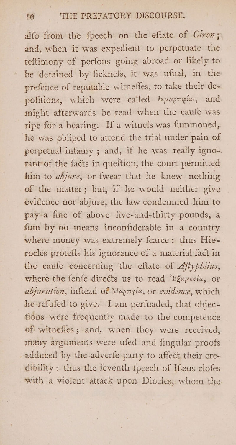 alfo from the fpeech on the eftate of Cuzron; and, when it was expedient to perpetuate the teftimony of perfons going abroad or likely to be detained by ficknefs, it was ufual, in the prefence of reputable witnefles, to take their de-. pofitions, which were called pagrugias, and might afterwards be read when the caufe was ripe for a hearing. Ifa witnefs was f{ummoned, he was obliged to attend the trial under pain of perpetual infamy ; and, if he was really igno- rant’of the facts in queftion, the court permitted him to ahjure, or {wear that he knew nothing of the matter; but, if he would neither give evidence nor abjure, the law condemned him to paya fine of above five-and-thirty pounds, a fum by no means inconfiderable in a country where money was extremely fcarce: thus Hie- rocles protefis his ignorance of a material fa&amp; in the caufe concerning the eftate of Afiyphilus, where the fenfe directs us to read “E&amp;wperia, or abjuration, inftead Of Magrupia, or evidence, which he refufed to give. Jam perfuaded, that objec- tions were frequently made to the competence of witneffes ; and, when they were received, many arguments were ufed and fingular proofs _adduced by the adverfe party to affec their cre- dibility : thus the feventh fpeech of [eus clofes with a violent attack upon Diocles, whom the