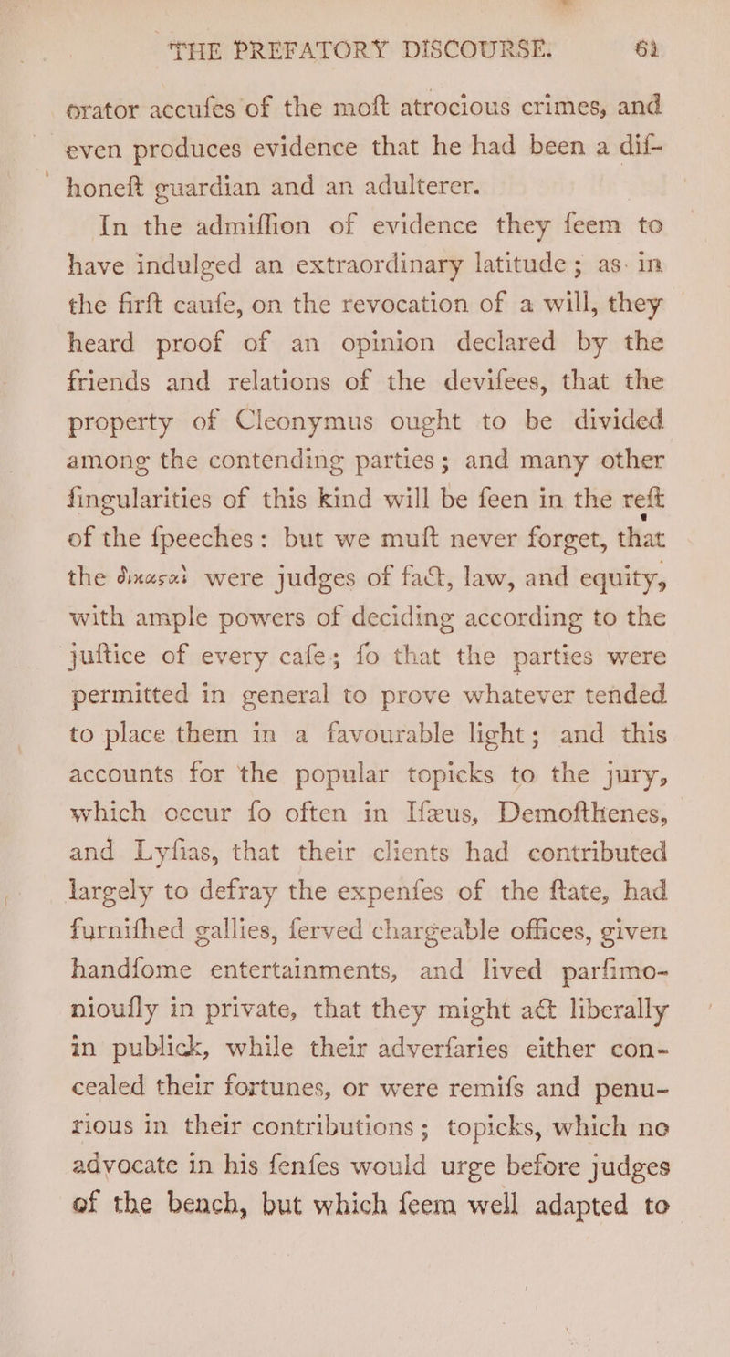 orator accufes of the moft atrocious crimes, and even produces evidence that he had been a dii- honeft guardian and an adulterer. In the admiffion of evidence they feem. to have indulged an extraordinary latitude; as. in the firft caufe, on the revocation of a will, they heard proof of an opinion declared by the friends and relations of the devifees, that the property of Cleonymus ought to be divided among the contending parties; and many other fingularities of this kind will be feen in the reft of the fpeeches: but we muft never forget, that the dixasal were judges of fact, law, and equity, with ample powers of deciding according to the juftice of every cafe; fo that the parties were permitted in general to prove whatever tended to place them in a favourable light; and this accounts for the popular topicks to the jury, which occur fo often in [feus, Demofthenes, and Lyfias, that their clients had contributed largely to defray the expenfes of the ftate, had fyrnifhed gallies, ferved chargeable offices, given handfome entertainments, and lived parfimo- nioully in private, that they might aé&amp; liberally in publick, while their adverfaries either con- cealed their fortunes, or were remifs and penu- rious in their contributions; topicks, which no advocate in his fenfes would urge before judges of the bench, but which feem well adapted to
