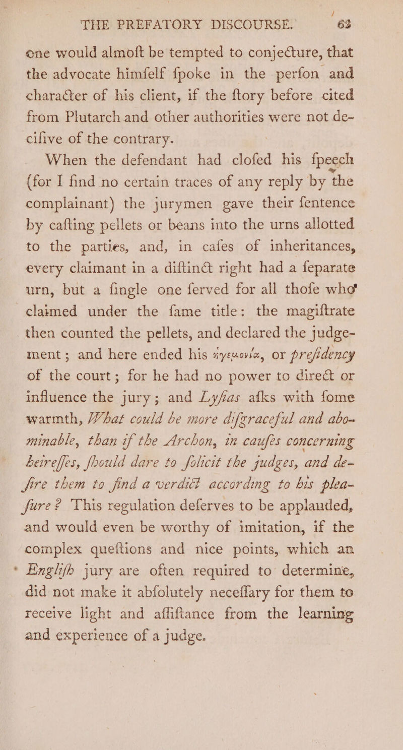 : / THE PREFATORY DISCOURSE. 63 one would almoft be tempted to conjecture, that the advocate himfelf fpoke in the perfon and character of his client, if the ftory before cited from Plutarch and other authorities were not de- cilive of the contrary. When the defendant had clofed his fpeech (for I find no certain traces of any reply by ‘the complainant) the jurymen gave their fentence by cafting pellets or beans into the urns allotted to the parties, and, in cafes of inheritances, every claimant in a diftiné right had a feparate urn, but a fingle one ferved for all thofe who claimed under the fame title: the magiftrate then counted the pellets, and declared the judge- ment; and here ended his tiyszovla, or prefidency of the court; for he had no power to direct or influence the jury; and Lyfas afks with fome warmth, What could be more difgraceful and abo~ minable, than if the Archon, in caufes concerning Leireffes, foould dare to folicit the judges, and de- fire them to find a verdidi according to his plea- fure? This regulation deferves to be applauded, and would even be worthy of imitation, if the complex queftions and nice points, which an * Englhifh jury are often required to determine, did not make it abfolutely neceflary for them to receive light and affiftance from the learning and experience of a judge.