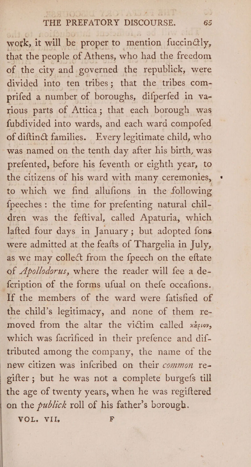 work, it will be proper to mention fuccinaly, that the people of Athens, who had the freedom of the city and governed the republick, were divided into ten tribes; that the tribes com- prifed a number of ne difperfed in va- rious parts of Attica; that each borough was fubdivided into wards, and each ward compofed of diftina families. Every legitimate child, who was named on the tenth day after his birth, was prefented, before his feventh or eighth year, to the citizens of his ward with many ceremonies, to which we find allufions in the following {fpeeches : the time for prefenting natural chil- dren was the feftival, called Apaturia, which lafted four days in January; but adopted fons were admitted at the feafts of Thargelia in July, as we may collect from the fpeech on the eftate of Apollodorus, where the reader will fee a de- {cription of the forms ufual on thefe occafions. If the members of the ward were {fatisfied of the child’s legitimacy, and none of them re- moved from the altar the victim called UEELOVs which was facrificed in their prefence and dif- tributed among the company, the name of the new citizen was infcribed on their common re- gifter ; but he was not a complete burgefs till the age of twenty years, when he was regiftered on the pudlick roll of his father’s borough. VOL. VII, F