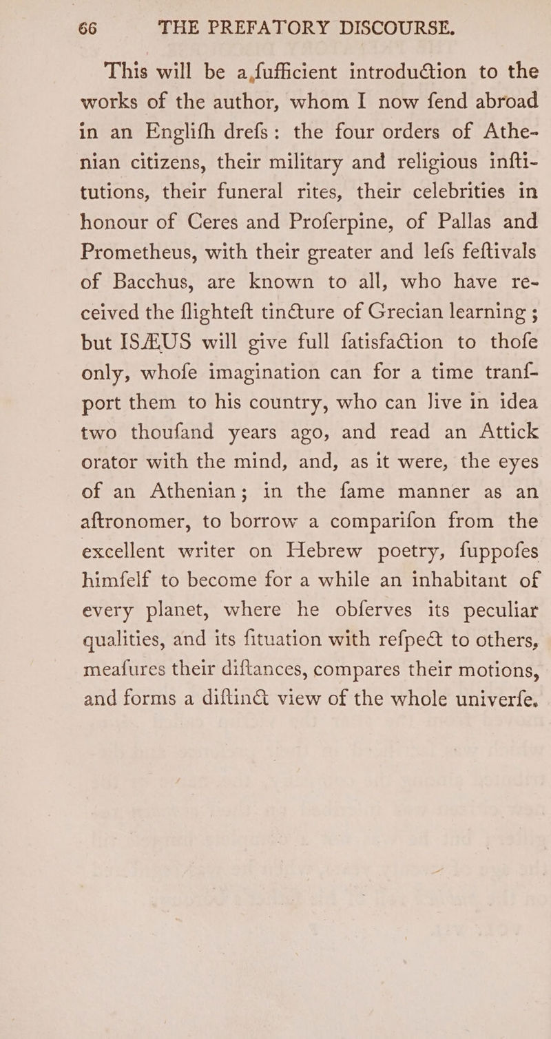 This will be a,fufficient introduction to the works of the author, whom I now fend abroad in an Englith drefs: the four orders of Athe- nian citizens, their military and religious infti- tutions, their funeral rites, their celebrities in honour of Ceres and Proferpine, of Pallas and Prometheus, with their greater and lefs feftivals of Bacchus, are known to all, who have re- ceived the flighteft tin@ture of Grecian learning ; but IS/ZUS will give full fatisfaction to thofe only, whofe imagination can for a time tran{- port them to his country, who can live in idea two thoufand years ago, and read an Attick orator with the mind, and, as it were, the eyes of an Athenian; in the fame manner as an aftronomer, to borrow a comparifon from the excellent writer on Hebrew poetry, fuppofes himfelf to become for a while an inhabitant of every planet, where he obferves its peculiar qualities, and its fituation with refpeé to others, meafures their diftances, compares their motions, and forms a diftin&amp; view of the whole univerfe.