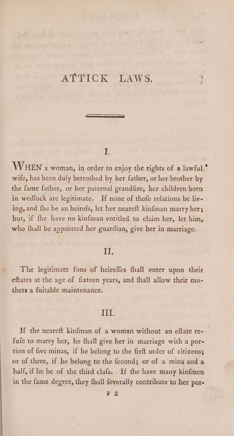 ATTICK LAWS. ; I. WwW HEN a woman, in order to enjoy the rights of a lawful ‘ wife, has been duly betrothed by her father, or her brother by the fame father, or her paternal grandfire, her children born in wedlock are legitimate. If none of thofe relations be liv- ing, and fhe be an heirefs, let her neareft kinfman marry her; but, if fhe have no kinfman entitled to claim her, let him, who {hall be appointed her guardian, give her in marriage. As The legitimate fons of heireffes fhall enter upon their -eftates at the age of fixteen years, and {hall allow their mo- thers a fuitable maintenance. iit. If the neareft kinfman of a woman without an eftate re- fufe to marry her, he fhall give her in marriage with a por- tion of five minas, if he belong to the firft order of citizens; or of three, if he belong to the fecond; or of a mina and a half, if he be of the third clafs. If fhe have many kinfmen in the fame degree, they fhall feverally contribute to her por- F 2