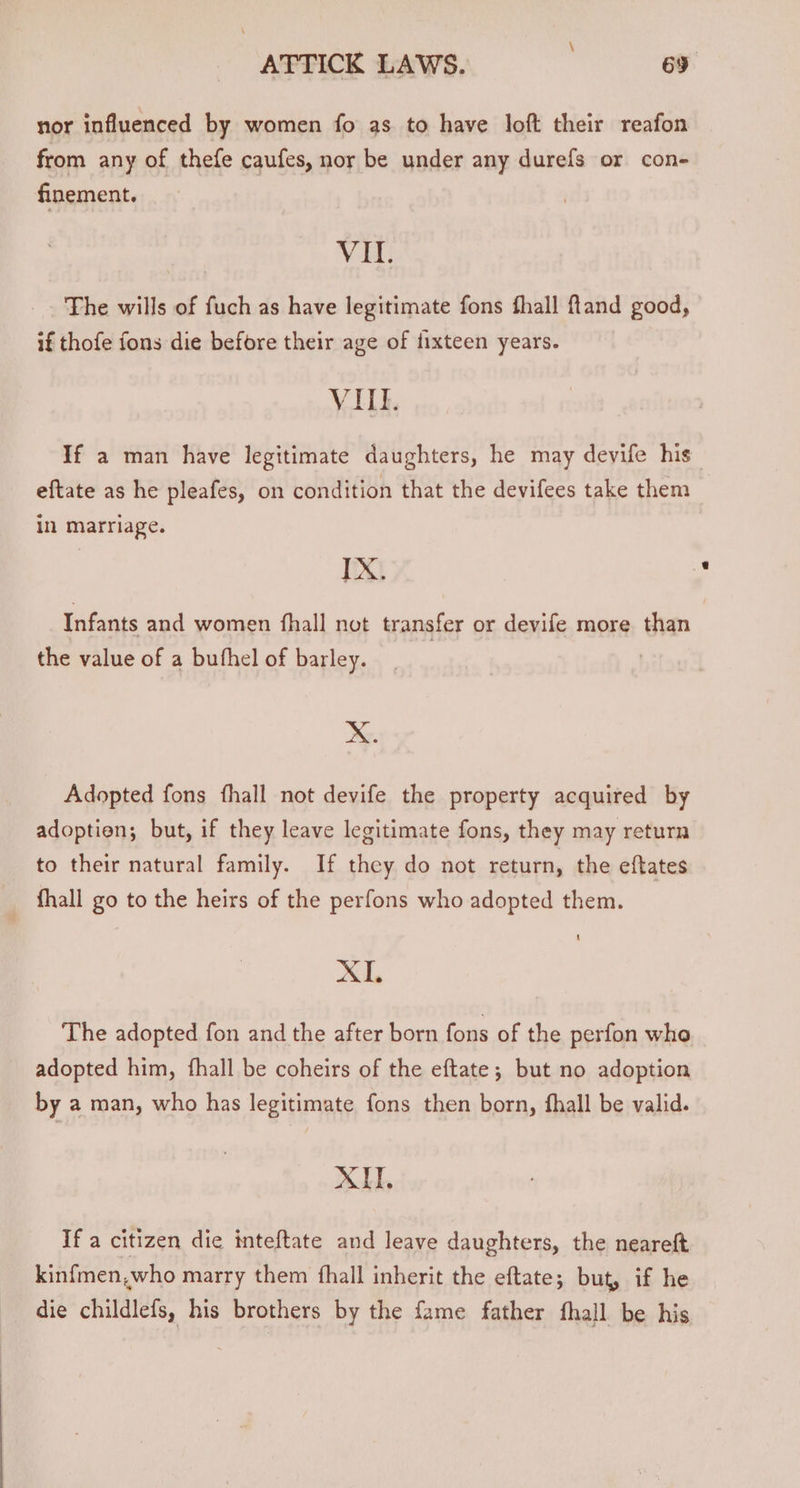 nor influenced by women fo as to have loft their reafon from any of thefe caufes, nor be under any durefs or con- finement. VIL. The wills of fuch as have legitimate fons fhall ftand good, if thofe fons die before their age of fixteen years. VILE. If a man have legitimate daughters, he may devife his eftate as he pleafes, on condition that the devifees take them in Marriage. IX. Infants and women fhall not transfer or devife more than the value of a bufhel of barley. X. Adopted fons fhall not devife the property acquired by adoptien; but, if they leave legitimate fons, they may return to their natural family. If they do not return, the eftates fhall go to the heirs of the perfons who adopted them. XI, The adopted fon and the after born fons of the perfon who adopted him, fhall be coheirs of the eftate; but no adoption by a man, who has legitimate fons then born, fhall be valid. XH. If a citizen die inteftate and leave daughters, the neareft kinfmen,who marry them fhall inherit the eftate; but, if he die childlefs, his brothers by the fame father fhall be his