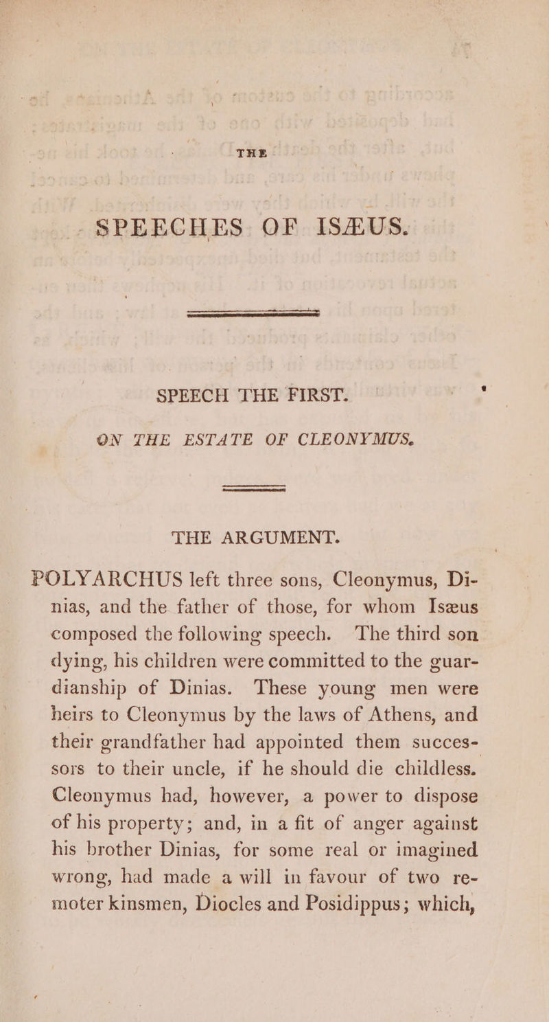 THE . SPEECHES OF ISHUS. SPEECH THE FIRST. ON THE ESTATE OF CLEONYMUS. THE ARGUMENT. POLYARCHUS left three sons, Cleonymus, Di- nias, and the father of those, for whom Iszus composed the following speech. The third son dying, his children were committed to the guar- dianship of Dinias. These young men were heirs to Cleonymus by the laws of Athens, and their grandfather had appointed them succes- sors to their uncle, if he should die childless. Cleonymus had, however, a power to dispose of his property; and, in a fit of anger against his brother Dinias, for some real or imagined wrong, had made a will in favour of two re- moter kinsmen, Diocles and Posidippus; which,