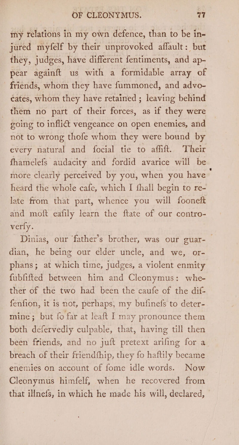 my relations in my own defence, than to be in- | jured myfelf by their unprovoked afflault : but they, judges, have different fentiments, and ap- pear againft us with a formidable array of - friends, whom they have fummoned, and advo- cates, whom they have retained ; leaving behind _ them no part of their forces, as if they were going to inflict vengeance on open enemies, and not to wrong thofe whom they were bound by every natural and focial tie to afhft. Their fhamelefs audacity and fordid avarice will be more clearly perceived by you, when you have ; heard the whole cafe, which I fhall begin to re- late from that part, whence you will fooneft and moft eafily learn the ftate of our contro- very. Dinias, our father’s brother, was our guar-_ dian, he being our elder uncle, and we, or- phans; at which time, judges, a violent enmity fubfifted between him and Cleonymus: whe- ther of the two had been the caufe of the dif- fenfion, it is not, perhaps, my bufinefs to deter- mine; but fo far at leaft I may pronounce them both defervedly culpable, that, having till then been friends, and no juift pretext arifing for a breach of their friendfhip, they fo haftily became enemies on account of fome idle words. Now Cleonymus himfelf, when he recovered from that illnefs, in which he made his will, declared,