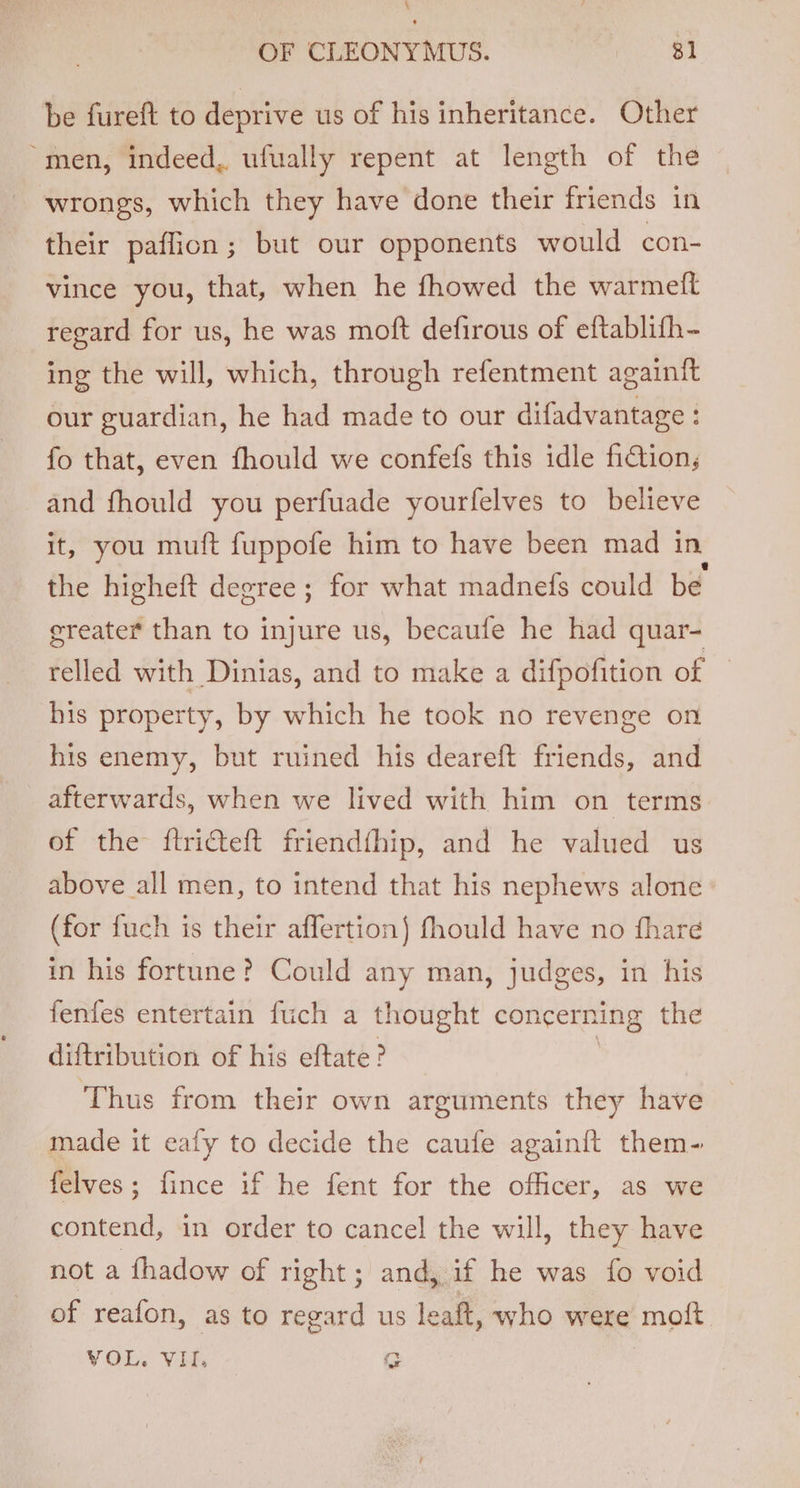 be fureft to deprive us of his inheritance. Other “men, indeed, ufually repent at length of the wrongs, which they have done their friends in their paffion; but our opponents would con- vince you, that, when he fhowed the warmeft regard for us, he was moft defirous of eftablifh- ing the will, which, through refentment againft our guardian, he had made to our difadvantage : fo that, even fhould we confefs this idle fiction, and fhould you perfuade yourfelves to believe it, you muft fuppofe him to have been mad in. the higheft degree ; for what madnefs could be greater than to injure us, becaufe he had quar- relled with Dinias, and to make a difpofition of his property, by which he took no revenge on his enemy, but ruined his deareft friends, and afterwards, when we lived with him on terms of the ftri@teft friendfhip, and he valued us above all men, to intend that his nephews alone (for fuch is their affertion) fhould have no fhare in his fortune? Could any man, judges, in his fenfes entertain fuch a thought concerning the diftribution of his eftate? Thus from their own arguments they have made it eafy to decide the caufe again{t them- felves; fince if he fent for the officer, as we contend, in order to cancel the will, they have not a fhadow of right; and, if he was fo void of reafon, as to regard us leaft, who were moft VOL. VII. G