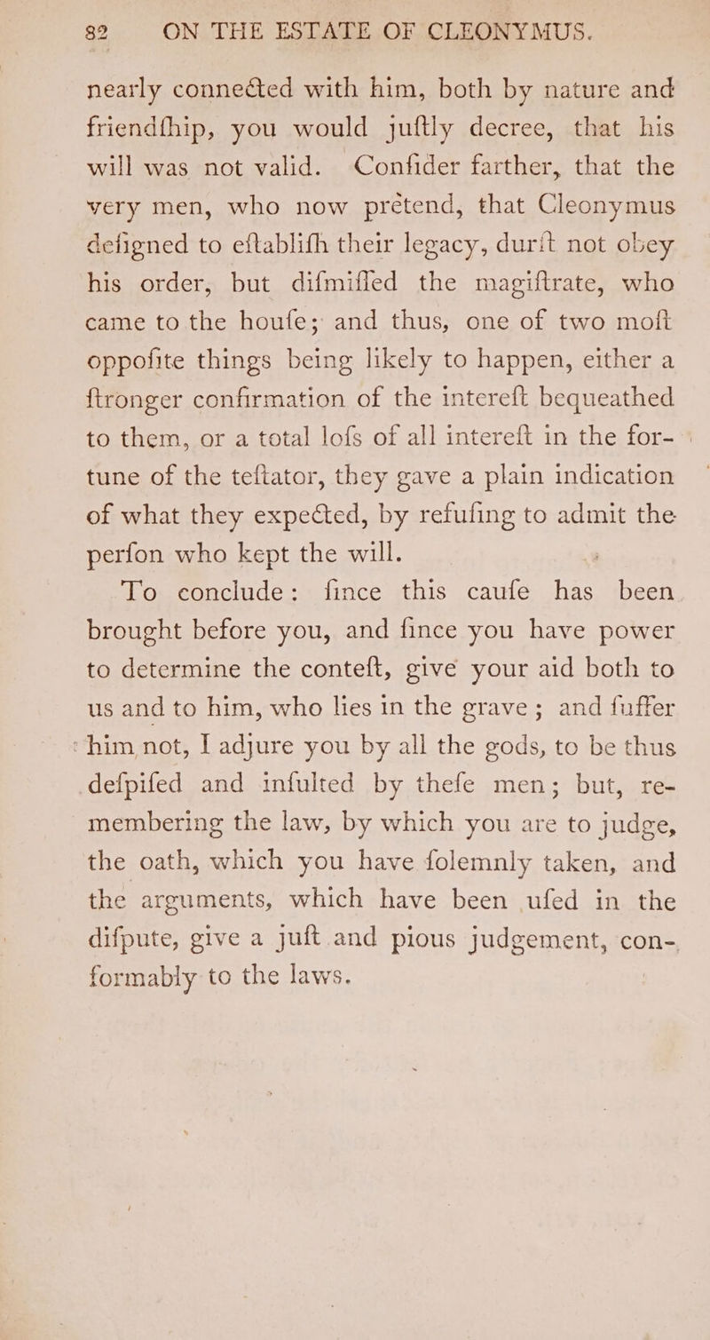 nearly connected with him, both by nature and friendfhip, you would juftly decree, that his will was not valid. Confider farther, that the very men, who now pretend, that Cleonymus defigned to eftablifh their legacy, durit not obey his order, but difmiffed the magiftrate, who came to the houfe; and thus, one of two mofi oppofite things being likely to happen, either a ftronger confirmation of the intereft bequeathed to them, or a total lofs of all intereft in the for- tune of the teftator, they gave a plain indication of what they expected, by refufing to admit the perfon who kept the will. : To conclude: fince this caufe has been brought before you, and fince you have power to determine the conteft, give your aid both to us and to him, who lies in the grave; and fuffer ‘him not, LT adjure you by all the gods, to be thus defpifed and infulted by thefe men; but, re- membering the law, by which you are to judge, the oath, which you have folemnly taken, and the arguments, which have been ufed in the difpute, give a juft and pious judgement, con-, formably to the laws.