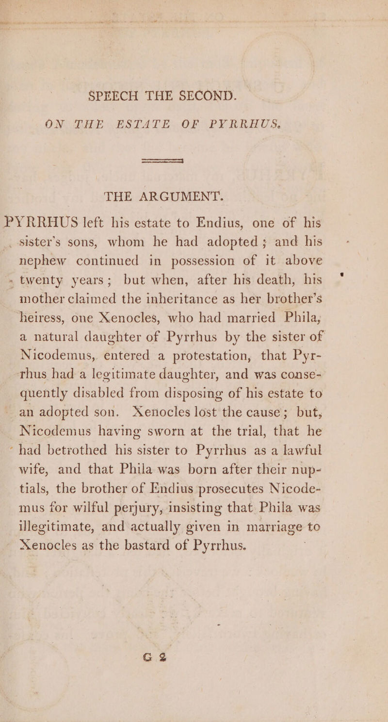 SPEECH THE SECOND. OM DZIpE ESTATE. OF “PY RRAUS, THE ARGUMENT. PYRRHUS left his estate to Endius, one of his _ sister’s sons, whom he had adopted ; and his nephew continued in possession of it above - twenty years; but when, after his death, his mother claimed the inheritance as her brother’s heiress, one Xenocles, who had married Phila, a natural daughter of Pyrrhus by the sister of Nicodemus, entered a protestation, that Pyr- thus had a legitimate daughter, and was conse- quently disabled from disposing of his estate to an adopted son. Xenocles lost the cause; but, Nicodemus having sworn at the trial, that he ‘had betrothed his sister to Pyrrhus as a lawful wife, and that Phila was born after their nup- tials, the brother of Endius prosecutes Nicode- mus for wilful perjury, insisting that Phila was illegitimate, and actually given in marriage to Xenocles as the bastard of Pyrrhus. )