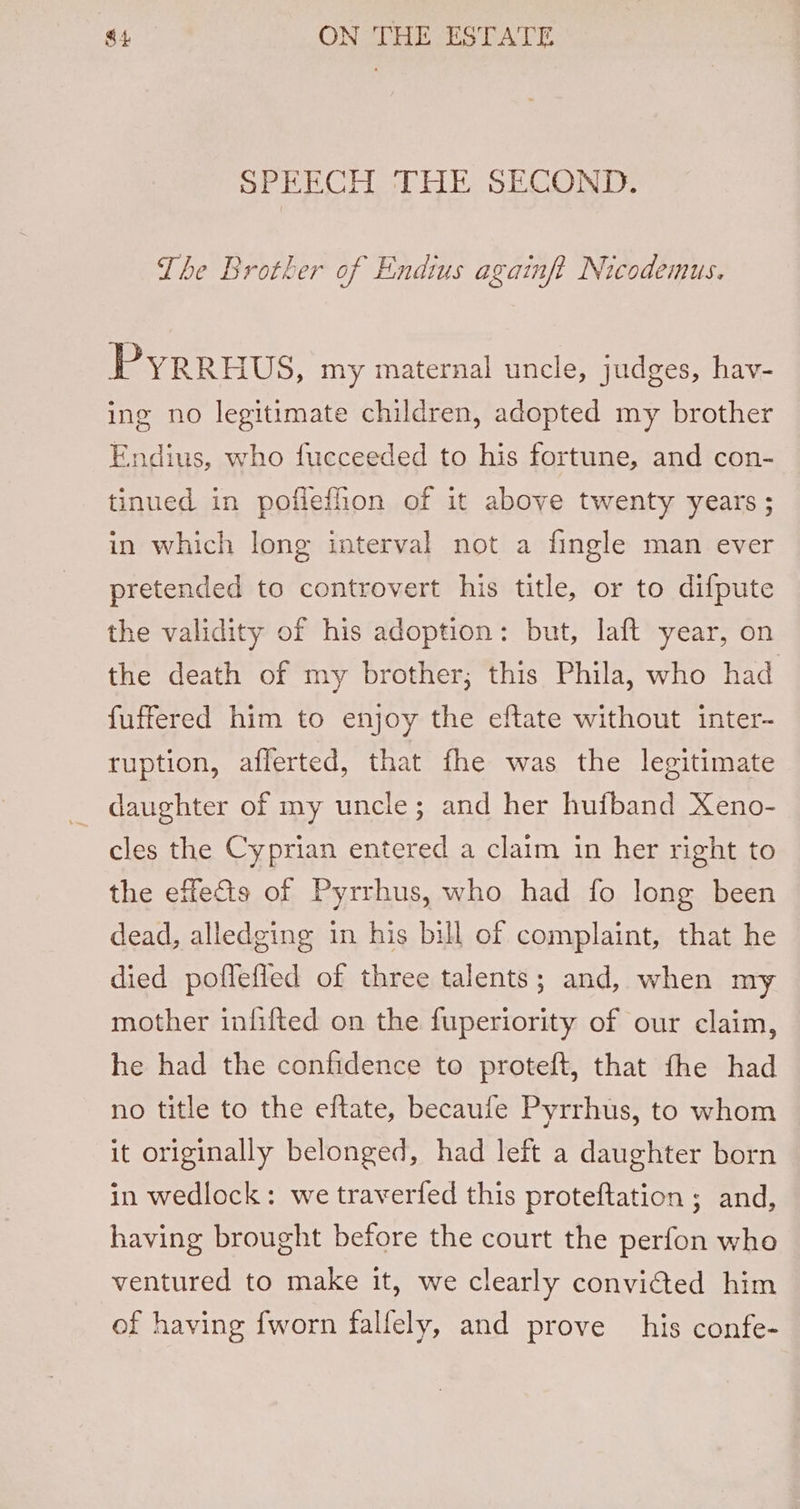 SPEECH THE SECOND. The Brother of Endius azainft Nicodemus. 4 Pyrruus, my maternal uncle, judges, hav- ing no legitimate children, adopted my brother Endius, who fucceeded to his fortune, and con- tinued in pofiefion of it above twenty years ; in which long interval not a fingle man ever pretended to controvert his title, or to difpute the validity of his adoption: but, laft year, on the death of my brother; this Phila, who had fuffered him to enjoy the eftate without inter- ruption, afferted, that fhe was the legitimate daughter of my uncle; and her huiband Xeno- cles the Cyprian entered a claim in her right to the effects of Pyrrhus, who had fo long been dead, alledging in his bill of complaint, that he died poflefied of three talents; and, when my mother infifted on the fuperiority of our claim, he had the confidence to proteft, that fhe had no title to the eftate, becaufe Pyrrhus, to whom it originally belonged, had left a daughter born in wedlock: we traverfed this proteftation ; and, having brought before the court the perfon who ventured to make it, we clearly convicted him of having fworn falfely, and prove his confe-