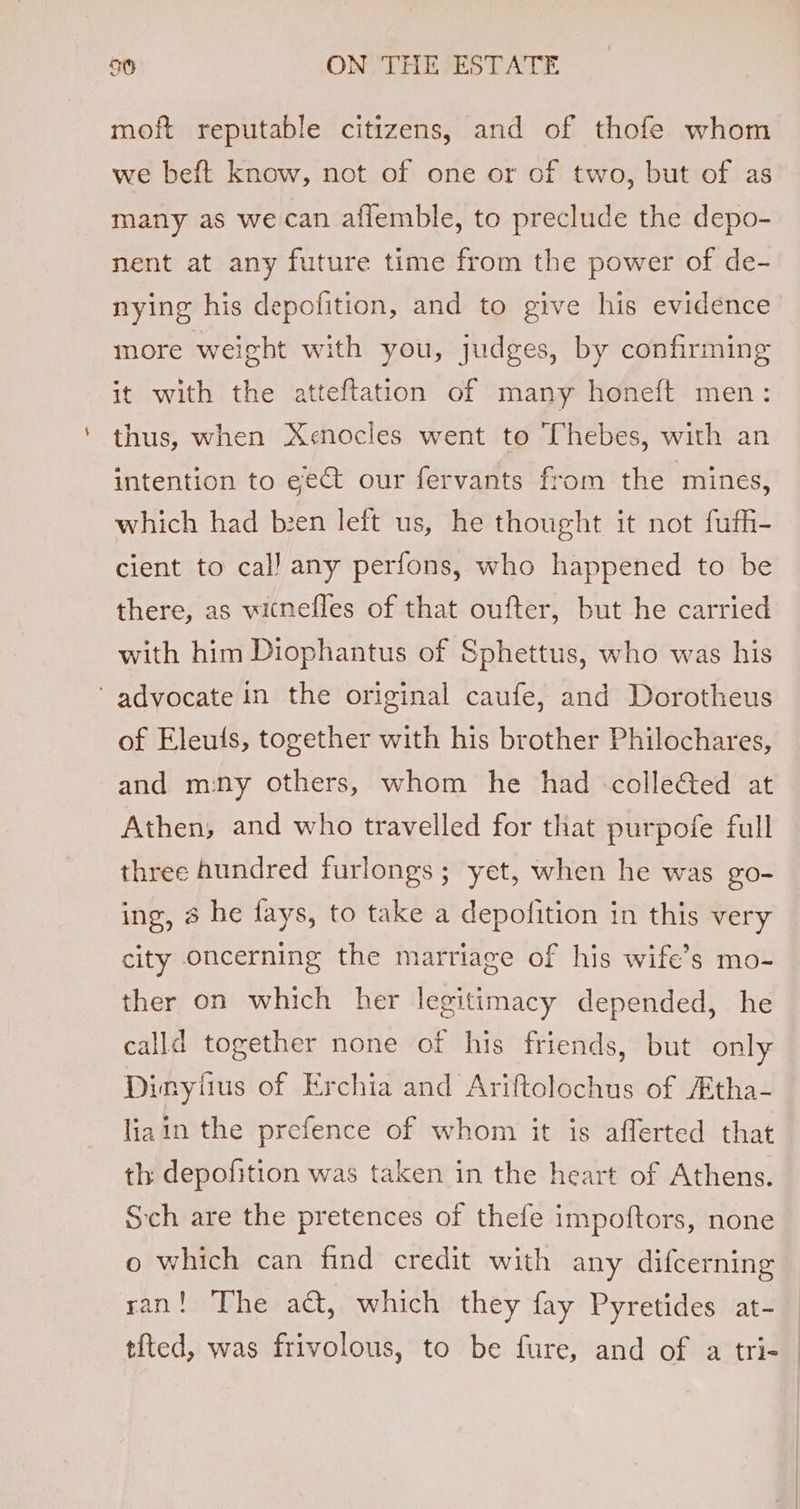 moft reputable citizens, and of thofe whom we beft know, not of one or of two, but of as many as we can aflemble, to preclude the depo- nent at any future time from the power of de- nying his depofition, and to give his evidence more weight with you, judges, by confirming it with the atteftation of many honeft men: thus, when Xe«nocles went to Thebes, with an intention to ee our fervants from the mines, which had been left us, he thought it not fufh- cient to cal) any perfons, who happened to be there, as witnefles of that oufter, but he carried with him Diophantus of Sphettus, who was his ‘advocate in the original caufe, and Dorotheus of Eleuits, together with his brother Philochares, and many others, whom he had -colle&amp;ted at Athen, and who travelled for that purpofe full three hundred furlongs; yet, when he was go- ing, 8 he fays, to take a depofition in this very city oncerning the marriage of his wife’s mo- ther on which her legitimacy depended, he calld together none of his friends, but only Dinyiius of Erchia and Ariftolochus of /tha- liain the prefence of whom it is afferted that th depofition was taken in the heart of Athens. Sch are the pretences of thefe impoftors, none o which can find credit with any difcerning ran! The act, which they fay Pyretides at- tited, was frivolous, to be fure, and of a tri-