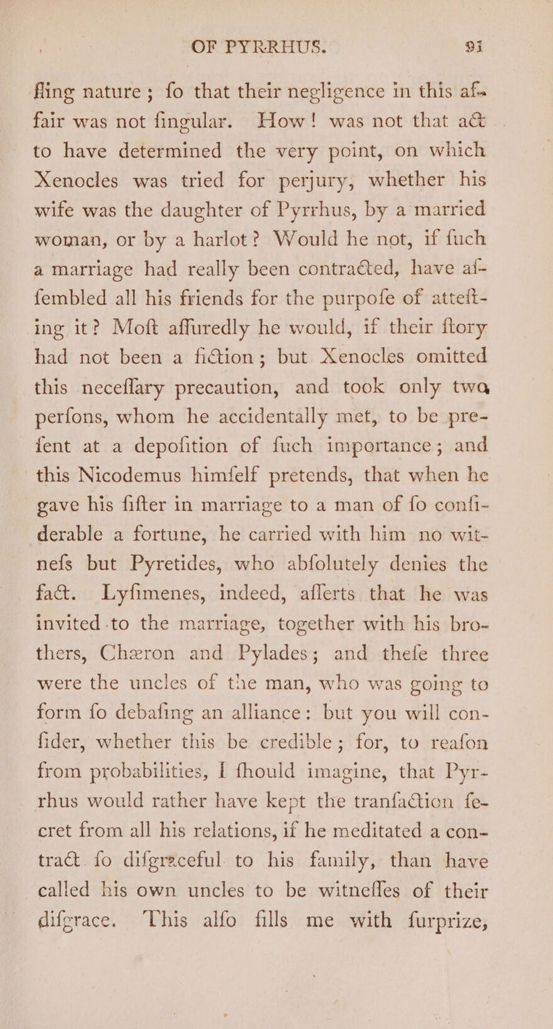 fling nature; fo that their negligence in this af. fair was not fingular. How! was not that a@ to have determined the very point, on which Xenocles was tried for perjury, whether his wife was the daughter of Pyrrhus, by a married woman, or by a harlot? Would he not, if fuch a marriage had really been contraéted, have af- fembled all his friends for the purpofe of atteit- ing it? Moft affuredly he would, if their ftory had not been a fiction; but Xenocles omitted this neceflary precaution, and took only twa perfons, whom he accidentally met, to be pre- fent at a depofition of fuch importance; and this Nicodemus himfelf pretends, that when he gave his fifter in marriage to a man of {fo conti- derable a fortune, he carried with him no wit- nefs but Pyretides, who abfolutely denies the fact. Lyfimenes, indeed, aflerts that he was invited-to the marriage, together with his bro- thers, Chzron and Pylades; and thefe three were the uncles of the man, who was going to form fo debafing an alliance: but you will con- fider, whether this be credible; for, to reafon from probabilities, [ fhould imagine, that Pyr- rhus would rather have kept the tranfaCtion fe- cret from all his relations, if he meditated a con- tract fo difgraceful. to his family, than have called his own uncles to be witnefles of their difgrace. ‘This alfo fills me with furprize,