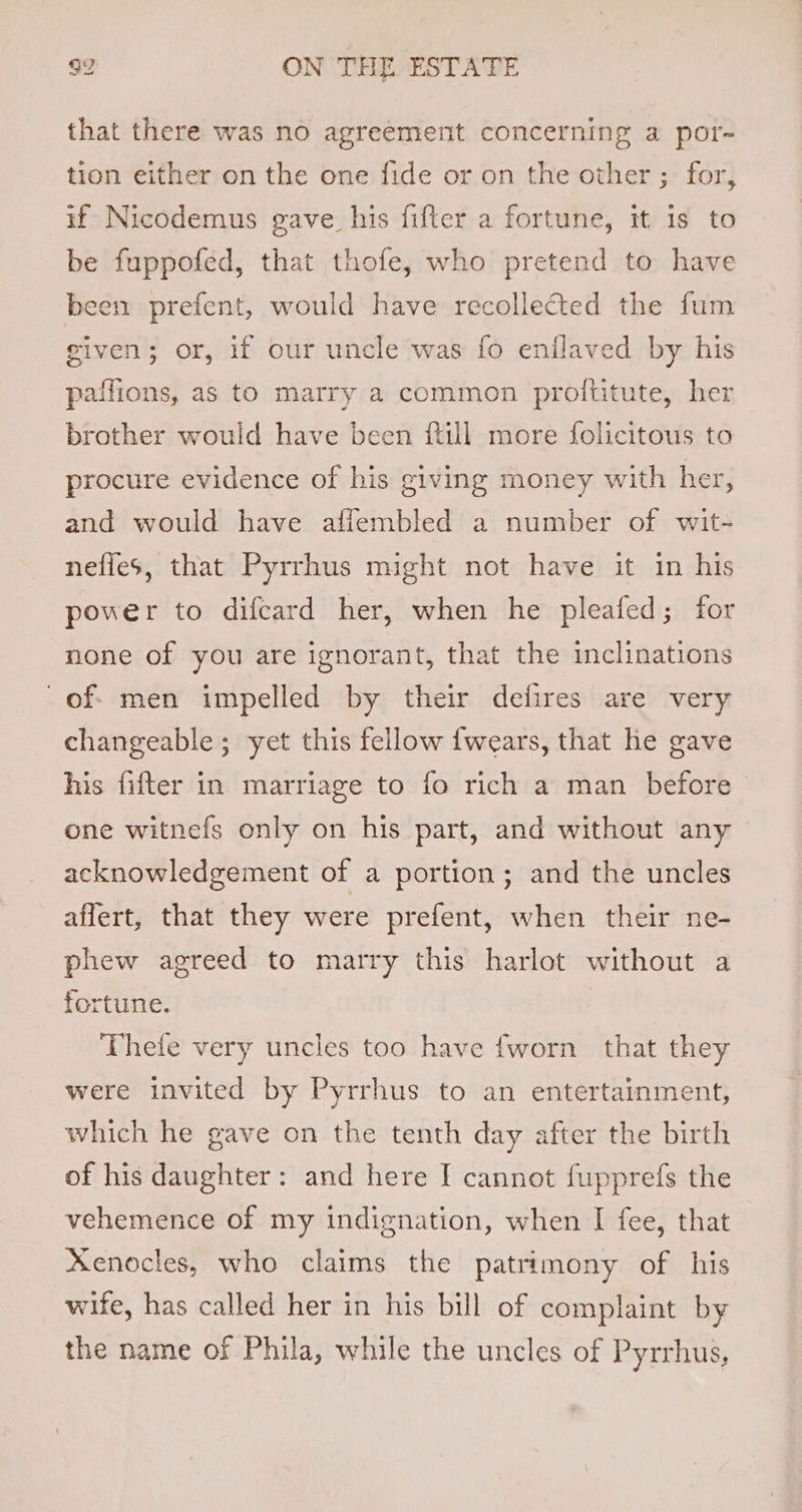 that there was no agreement concerning a por- tion either on the one fide or on the other ; for, if Nicodemus gave his fifter a fortune, it is to be fuppofed, that thofe, who pretend to have been prefent, would have recollected the fum given; or, if our uncle was fo enilaved by his paffions, as to marry a common proftitute, her brother would have been {till more folicitous to procure evidence of his giving money with her, and would have afiembled a number of wit- nefies, that Pyrrhus might not have it in his power to difcard her, when he pleafed; for none of you are ignorant, that the inclinations of; men impelled by their defires are very changeable; yet this fellow {wears, that he gave his fifter in marriage to fo rich a man before one witnefs only on his part, and without any acknowledgement of a portion; and the uncles affert, that they were prefent, when their ne- phew agreed to marry this harlot without a fortune. Thefe very uncles too have fworn that they were invited by Pyrrhus to an entertainment, which he gave on the tenth day after the birth of his daughter: and here I cannot fupprefs the vehemence of my indignation, when I fee, that Xenocles, who claims the patrimony of his wife, has called her in his bill of complaint by the name of Phila, while the uncles of Pyrrhus,