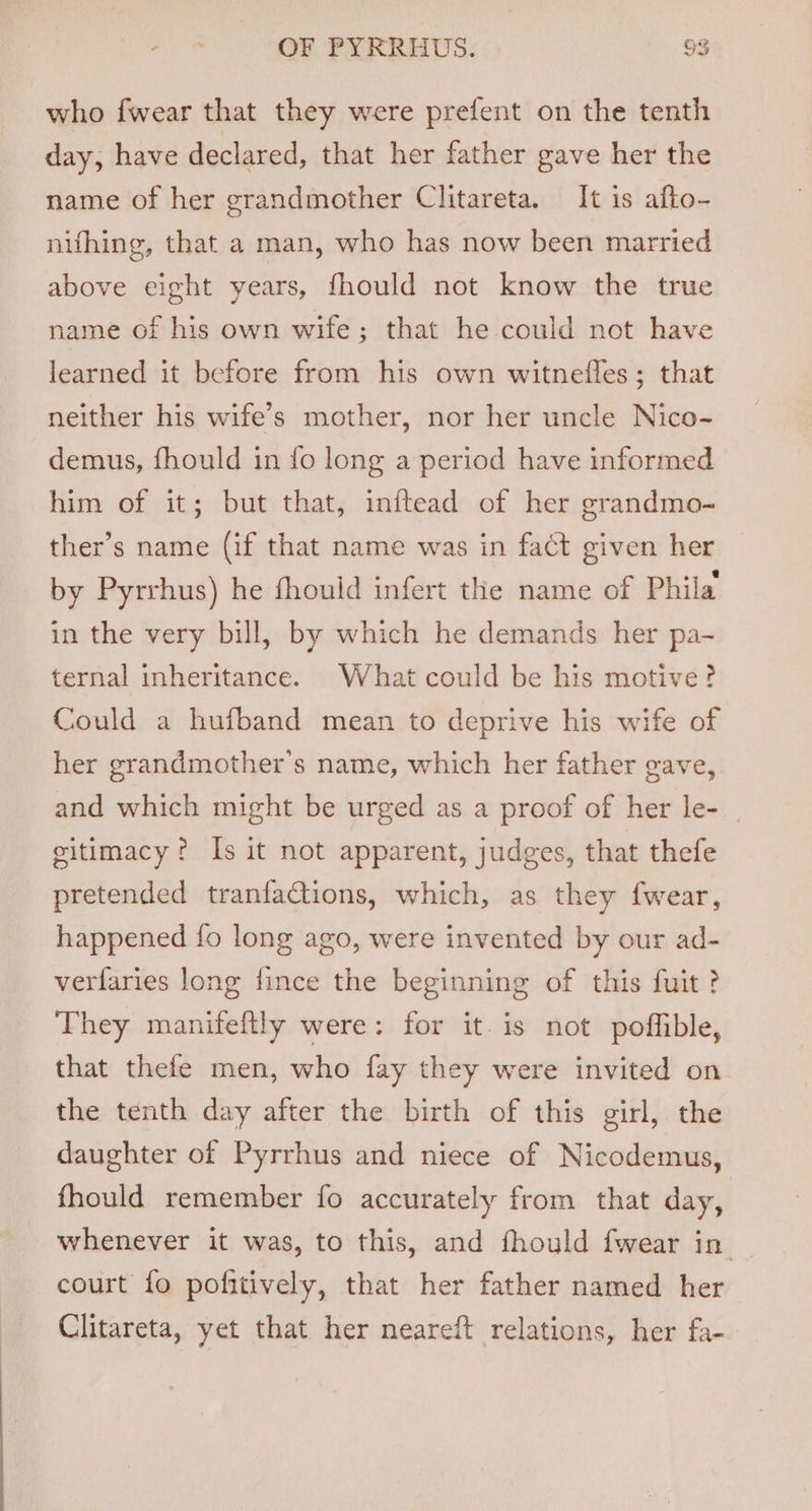 who fwear that they were prefent on the tenth day, have declared, that her father gave her the name of her grandmother Clitareta. It is afto- nifhing, that a man, who has now been married above eight years, fhould not know the true name of his own wife; that he could not have learned it before from his own witnefles; that neither his wife’s mother, nor her uncle Nico- demus, fhould in fo long a period have informed him of it; but that, inftead of her grandmo- ther’s name (if that name was in fact given her by Pyrrhus) he fhouid infert the name of Phila in the very bill, by which he demands her pa- ternal inheritance. What could be his motive? Could a hufband mean to deprive his wife of her grandmother's name, which her father gave, and which might be urged as a proof of her le- gitimacy? Is it not apparent, judges, that thefe pretended tranfaCtions, which, as they fwear, happened fo long ago, were invented by our ad- verfaries long fince the beginning of this fuit? They maniteftly were: for it-is not poffible, that thefe men, who fay they were invited on the tenth day after the birth of this girl, the daughter of Pyrrhus and niece of Nicodemus, fhould remember fo accurately from that day, whenever it was, to this, and fhould {wear in | court fo pofitively, that her father named her Clitareta, yet that her neareft relations, her fa-