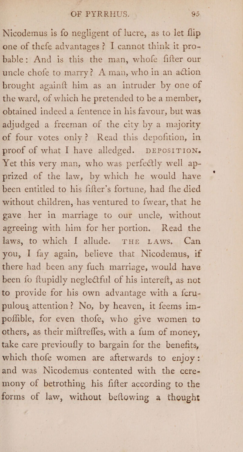 Nicodemus is fo negligent of lucre, as to let flip one of thefe advantages? I cannot think it pro- bable: And is this the man, whofe fifter our uncle chofe to marry? A.man, who in an action brought againft him as an intruder by one of the ward, of which he pretended to be a member, obtained indeed a fentence in his favour, but was adjudged a freeman of the city by a majority of four votes only? Read this depofition, in proof of what I have alledged. DEPOSITION. Yet this very man, who was. perfectly well ap- prized of the law, by which he would have been entitled to his fifter’s fortune, had fhe died without children, has ventured to {wear, that he gave her in marriage to our uncle, without agreeing with him for her portion. Read the laws, to which I allude. THE Laws. Can you, I fay again, believe that Nicodemus, if there had been any fuch marriage, would have been {fo ftupidly neglectful of his intereft, as not to provide for his own advantage with a {cru- pulougs attention? No, by heaven,. it feems im- poflible, for even thofe, who give women to others, as their miftrefles, with a {um of money, take care previoully to bargain for the benefits, which thofe women are afterwards to enjoy: and was Nicodemus contented with the cere- mony of betrothing his fifter according to the forms of law, without beftowing a thought