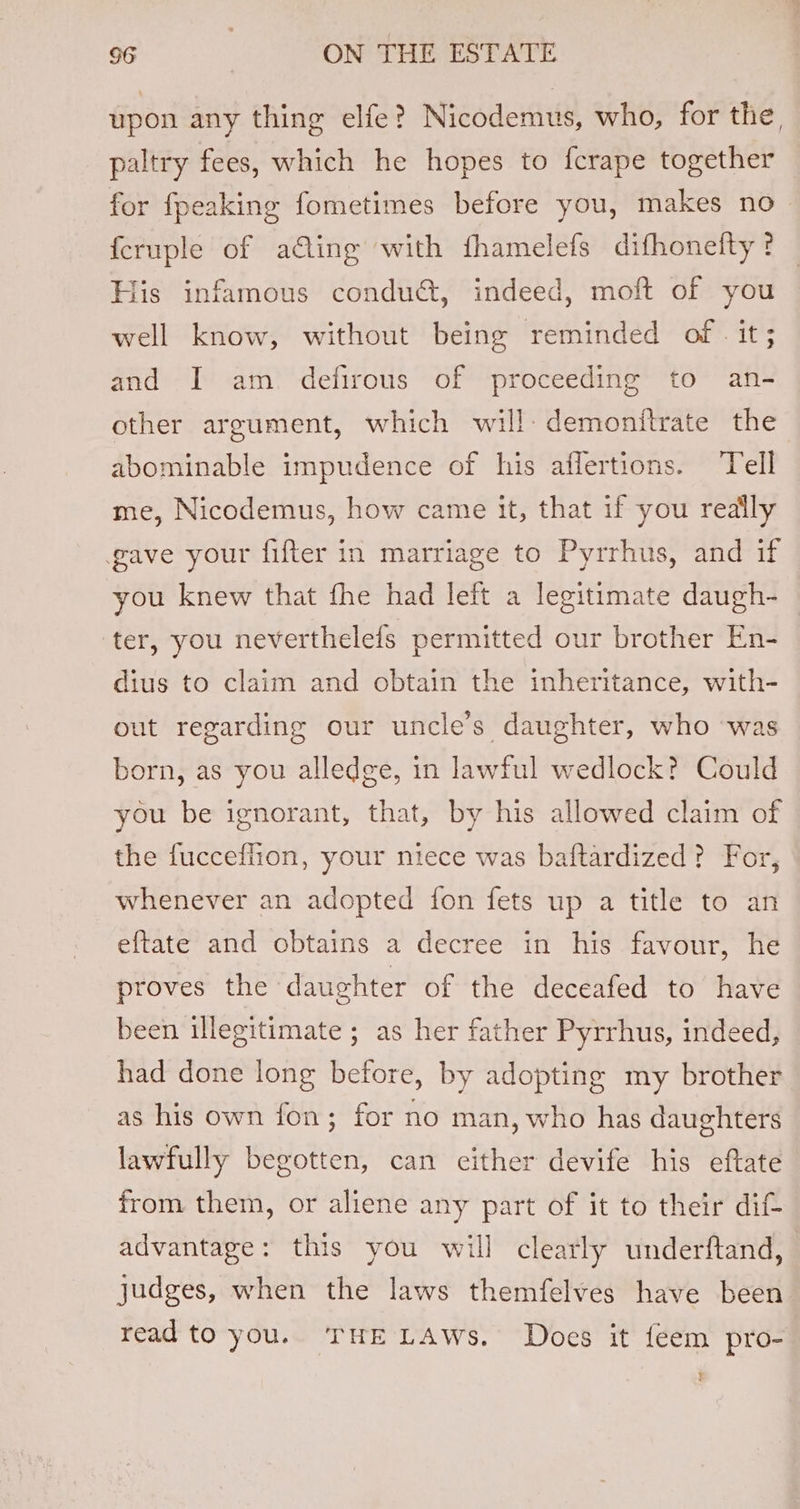 upon any thing elfe? Nicodemus, who, for the, paltry fees, which he hopes to {crape together for fpeaking fometimes before you, makes no _ {cruple of acting with fhamelefs difhonetty ? His infamous conduct, indeed, moft of you well know, without being reminded of - it; and I am defirous of proceeding to an- other argument, which will: demonitrate the abominable impudence of his affertions. Tell me, Nicodemus, how came it, that if you really gave your fifter in marriage to Pyrrhus, and if you knew that fhe had left a legitimate daugh- ter, you neverthelefs permitted our brother En- dius to claim and obtain the inheritance, with- ut regarding our uncle’s daughter, who was born, as you alledge, in lawful wedlock? Could you be ignorant, that, by his allowed claim of the fucceflion, your niece was baftardized? For, whenever an adopted fon fets up a title to an eftate and obtains a decree in his favour, he proves the daughter of the deceafed to have been illegitimate ; as her father Pyrrhus, indeed, had done long before, by adopting my brother as his own fon; for no man, who has daughters lawfully begotten, can either devife his eftate from them, or aliene any part of it to their dif advantage: this you will clearly underftand, judges, when the laws themfelves have been read to you. THE LAWs. Does it feem pro-