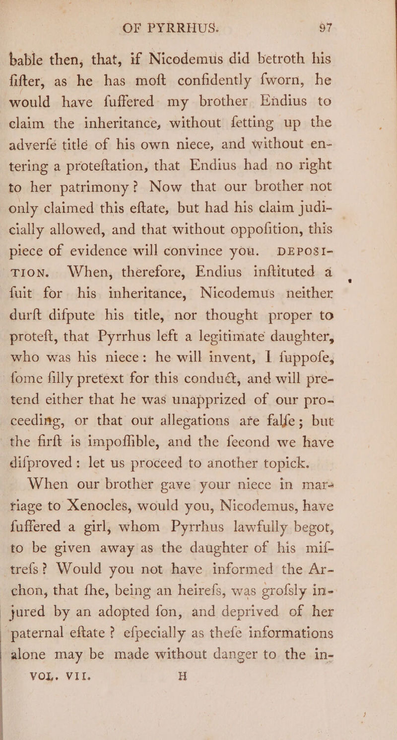 bable then, that, if Nicodemus did betroth his fitter, as he has moft confidently fworn, he would have fuffered- my brother Endius to claim the inheritance, without fetting up the adverfe titlé of his own niece, and without en- tering a proteftation, that Endius had no right to her patrimony? Now that our brother not only claimed this eftate, but had his claim judi- cially allowed, and that without oppolition, this piece of evidence will convince you. DEPOSI- T10n. When, therefore, Endius inftituted a fuit for his inheritance, Nicodemus _ neither durft difpute his title, nor thought proper to proteft, that Pyrrhus left a legitimate daughter, who was his niece: he will invent, | fuppofe, fome filly pretext for this condud, and will pre- tend either that he was unapprized of our pro- ceeding, or that our allegations ate falfe; but the firft is impoffible, and the fecond we have difproved: let us proceed to another topick. When our brother gave your niece in mar riage to Xenocles, would you, Nicodemus, have fuffered a girl, whom Pyrrhus lawfully begot, to be given away as the daughter of his mif- trefs? Would you not have informed the Ar- chon, that fhe, being an heirefs, was grofsly in- _yured by an adopted fon, and deprived of her | paternal eftate ? efpecially as thefe informations alone may be made without danger to the in- VOL. VII. H