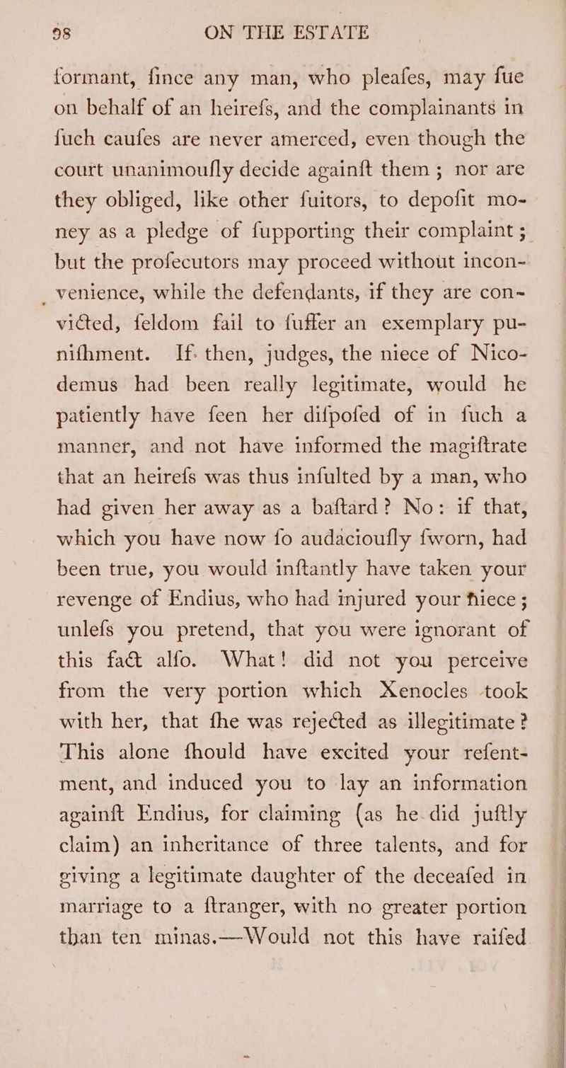 formant, fince any man, who pleafes, may fue on behalf of an heirefs, and the complainants in fuch caufes are never amerced, even though the court unanimoufly decide again{t them ; nor are they obliged, like other fuitors, to depofit mo- ney as a pledge of fupporting their complaint ; but the profecutors may proceed without incon- _ venience, while the defendants, if they are con-~ victed, feldom fail to fuffer an exemplary pu- nifhment. If. then, judges, the niece of Nico- demus had been really legitimate, would he patiently have feen her difpofed of in fuch a manner, and not have informed the magiftrate that an heirefs was thus infulted by a man, who had given her away as a baftard? No: if that, which you have now fo audacioufly fworn, had been true, you would inftantly have taken your revenge of Endius, who had injured your fiece ; unlefs you pretend, that you were ignorant of this fa&amp; alfo. What! did not you perceive from the very portion which Xenocles took with her, that fhe was rejected as illegitimate ? This alone fhould have excited your refent- ment, and induced you to lay an information againit Endius, for claiming (as he did juftly claim) an inheritance of three talents, and for viving a legitimate daughter of the deceafed in marriage to a ftranger, with no greater portion than ten minas.—Would not this have raifed.