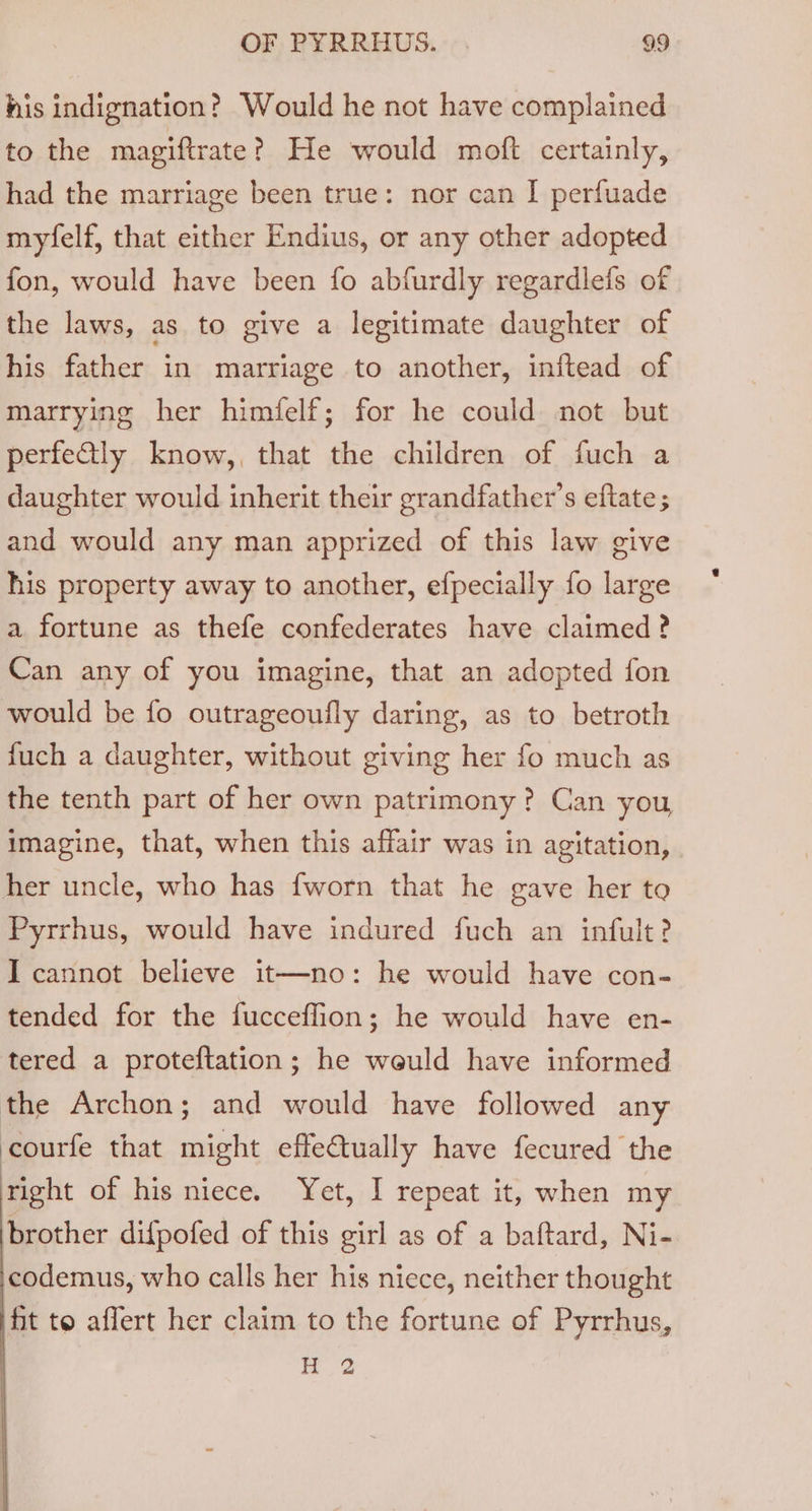 his indignation? Would he not have complained to the magiftrate? He would moft certainly, had the marriage been true: nor can I perfuade myfelf, that either Endius, or any other adopted fon, would have been fo abfurdly regardlefs of the laws, as to give a legitimate daughter of his father in marriage to another, inftead of marrying her himfelf; for he could not but perfetly know,, that the children of fuch a daughter would inherit their grandfather’s eftate ; and would any man apprized of this law give his property away to another, efpecially fo large a fortune as thefe confederates have claimed ? Can any of you imagine, that an adopted fon would be fo outrageoufly daring, as to betroth fuch a daughter, without giving her fo much as the tenth part of her own patrimony? Can you, imagine, that, when this affair was in agitation, her uncle, who has {worn that he gave her to Pyrrhus, would have indured fuch an infult? I cannot believe it—no: he would have con- tended for the fucceflion; he would have en- tered a proteftation; he weuld have informed the Archon; and would have followed any courfe that might effeCtually have fecured the right of his niece. Yet, I repeat it, when my brother difpofed of this girl as of a baftard, Ni- codemus, who calls her his niece, neither thought fit to affert her claim to the fortune of Pyrrhus, H 2
