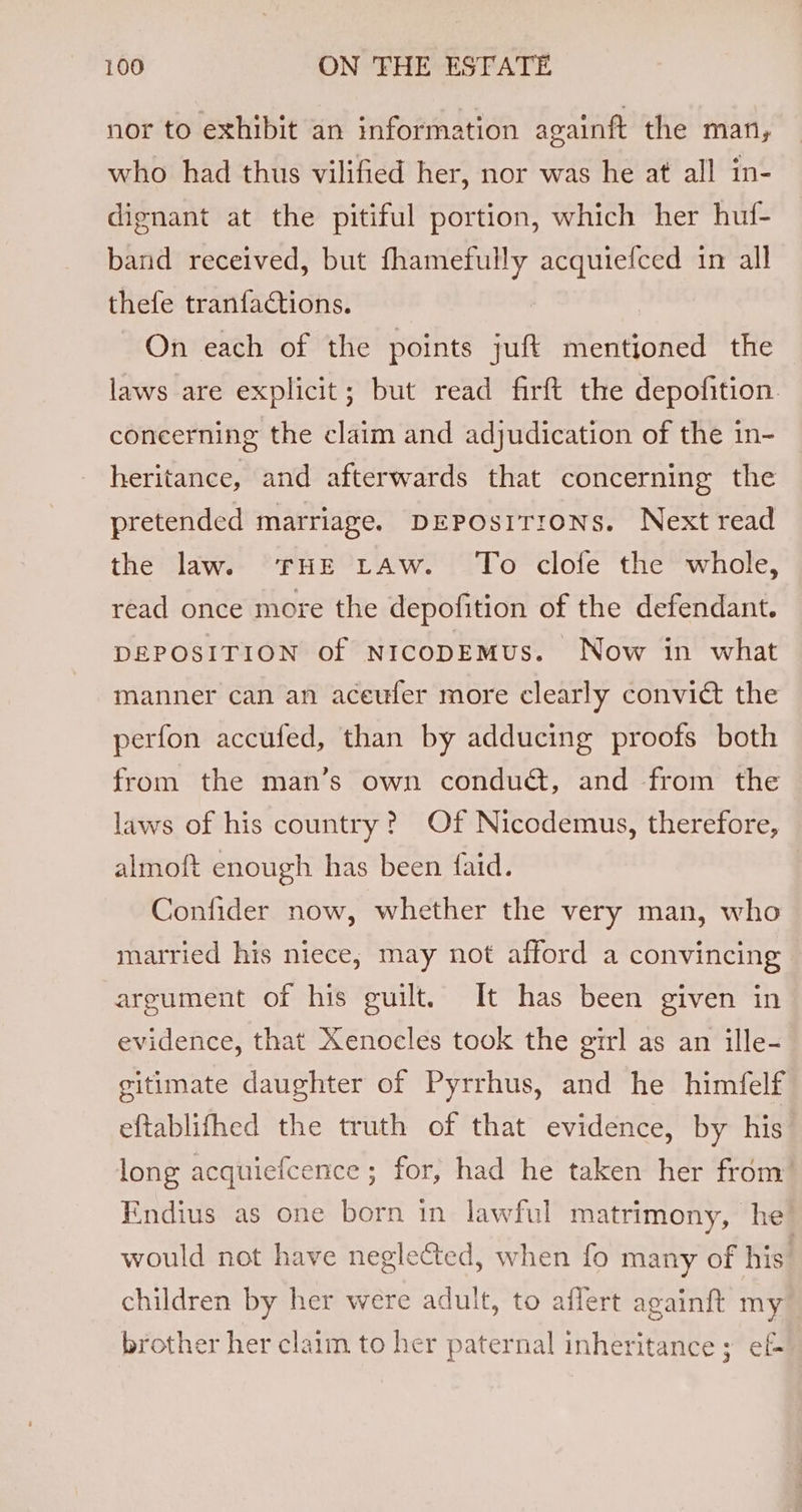 nor to exhibit an information againft the man, who had thus vilified her, nor was he at all in- dignant at the pitiful portion, which her huf- band received, but fhamefully acquiefced in all thefe tranfactions. On each of the points juft mentioned the laws are explicit; but read firft the depofition. concerning the claim and adjudication of the in- heritance, and afterwards that concerning the pretended marriage. DEPOsiITIoNS. Next read the law. FHE tAw. To clofe the whole, read once more the depofition of the defendant. DEPOSITION of NICODEMUs. Now in what manner can an aceufer more clearly convict the perfon accufed, than by adducing proofs both from the man’s own conduct, and from the laws of his country? Of Nicodemus, therefore, almoft enough has been faid. Confider now, whether the very man, who married his niece, may not afford a convincing — argument of his guilt. It has been given in evidence, that Xenocles took the girl as an ille- gitimate daughter of Pyrrhus, and he himfelf eftablifhed the truth of that evidence, by his long acquiefcence ; for, had he taken her from’ Endius as one born in lawful matrimony, he . would not have neglected, when fo many of his children by her were adult, to aflert againft my brother her claim to her paternal inheritance ; ef