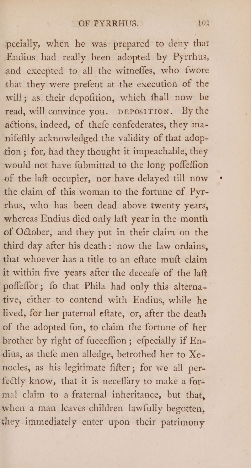 pecially, when he was prepared to deny that Endius had really been adopted by Pyrrhus, and excepted to all the witnefles, who fwore that they were prefent at the execution of the will; as their depofition, which fhall now be read, will convince you. DEPOSITION. By the actions, indeed, of thefe confederates, they ma- nifeftiy acknowledged the validity of that adop- tion; for, had they thought it impeachable, they -would not have fubmitted to the long poffeffion of the laft occupier, nor have delayed till now the claim of this woman to the fortune of Pyr- rhus, who has been dead above twenty years, whereas Endius died only laft year in the month of O&amp;ober, and they put in their claim on the third day after his death: now the law ordains, that whoever has a title to an eftate muft claim it within five years after the deceafe of the lat poffeflor; fo that Phila had only this alterna- tive, either to contend with Endius, while he lived, for her paternal eftate, or, after the death of the adopted fon, to claim the fortune of her brother by right of fucceflion ; efpecially if En- dius, as thefe men alledge, betrothed her to Xe- nocles, as his legitimate fifter; for we all per- fectly know, that it is neceflary to make a for- mal claim to a fraternal inheritance, but that, when a man leaves children lawfully begotten, they immediately enter upon their patrimony