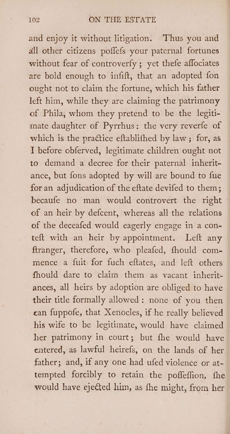 and enjoy it without litigation. Thus you and all other citizens poflefs your paternal fortunes without fear of controverfy ; yet thefe affociates are bold enough to infift, that an adopted fon ought not to claim the fortune, which his father left him, while they are claiming the patrimony of Phila, whom they pretend to be the legiti- mate daughter of Pyrrhus: the very reverfe of which is the practice eftablifhed by law ; for, as I before obferved, legitimate children ought not to demand a decree for their paternal inherit- ance, but fons adopted by will are bound to fue for an adjudication of the eftate devifed to them; becaufe no man would controvert the right of an heir by defcent, whereas all the relations of the deceafed would eagerly engage in a con- teft with an heir by appointment. Left any ftranger, therefore, who pleafed, fhould com- mence a fuit: for fuch eftates, and left others fhould dare to claim them as vacant inherit- ances, all heirs by adoption are obliged to have their title formally allowed: none of you then ean fuppofe, that Xenocles, if he really believed his wife to be legitimate, would have claimed - her patrimony in court; but fhe would have entered, as lawful heirefs, on the lands of her father; and, if any one had ufed violence or at- tempted forcibly to retain the pofleflion, the would have ejected him, as fhe might, from her |