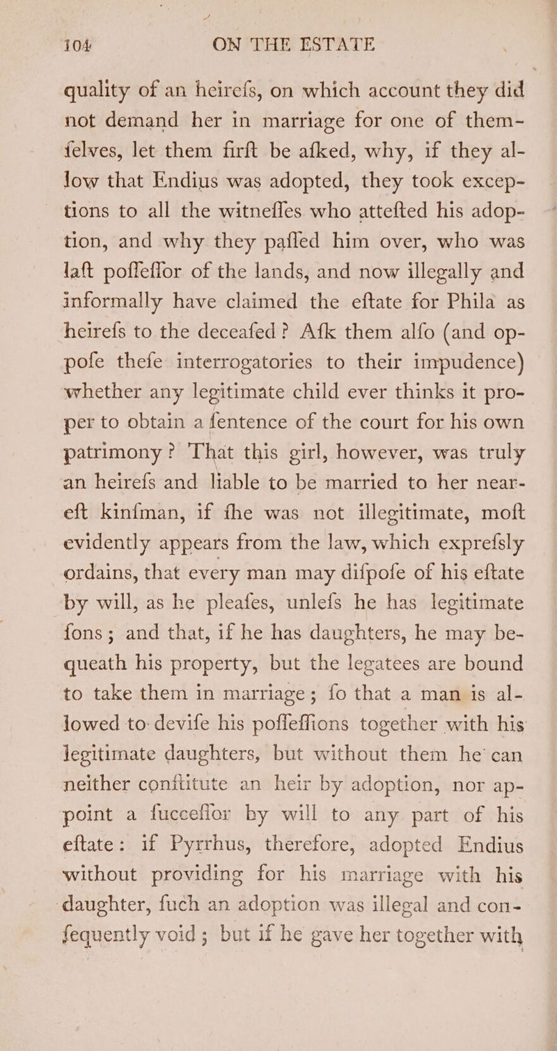 quality of an heirefs, on which account they did not demand her in marriage for one of them- felves, let them firft be afked, why, if they al- low that Endius was adopted, they took excep- tions to all the witnefles who attefted his adop- tion, and why they pafled him over, who was laft pofleflor of the lands, and now illegally and informally have claimed the eftate for Phila as heirefs to the deceafed ? Afk them alfo (and op- pofe thefe interrogatories to their inypudence) whether any legitimate child ever thinks it pro- per to obtain a fentence of the court for his own patrimony? That this girl, however, was truly an heirefs and liable to be married to her near- eft kinfman, if fhe was not illegitimate, moft evidently appears from the law, which exprefsly ordains, that every man may difpofe of his eftate by will, as he pleafes, unlefs he has legitimate fons; and that, if he has daughters, he may be- queath his property, but the legatees are bound to take them in marriage; fo that a man is al- lowed to: devife his poffeffions together with his’ legitimate daughters, but without them he’ can neither conititute an heir by adoption, nor ap- point a fucceflor by will to any part of his eftate: if Pyrrhus, therefore, adopted Endius without providing for his marriage with his ‘daughter, fuch an adoption was illegal and con- fequently void ; but if he gave her together with