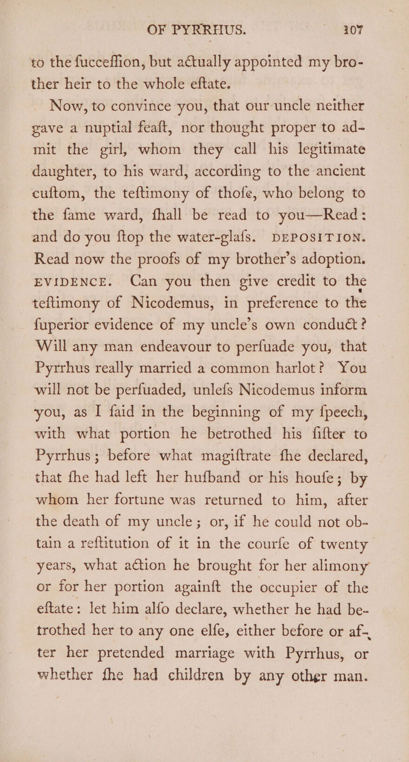 to the fucceffion, but actually appointed my bro- ther heir to the whole eftate. Now, to convince you, that our uncle neither gave a nuptial feaft, nor thought proper to ad- mit the girl, whom they call his legitimate daughter, to his ward, according to the ancient cuftom, the teftimony of thofe, who belong to the fame ward, fhall be read to you—Read: and do you {top the water-glafs. DEPOSITION. Read now the proofs of my brother’s adoption. EVIDENCE. Can you then give credit to the teftimony of Nicodemus, in preference to the fuperior evidence of my uncle’s own condu@t? © Will any man endeavour to perfuade you, that Pyrrhus really married a common harlot? You will not be perfuaded, unlefs Nicodemus inform you, as I faid in the beginning of my {peech, with what portion he betrothed his fifter to Pyrrhus ; before what magiftrate fhe declared, that fhe had left her hufband or his houfe; by whom her fortune was returned to him, after the death of my uncle; or, if he could not ob- tain a reftitution of it in the courfe of twenty years, what action he brought for her alimony or for her portion againft the occupier of the eftate: let him alfo declare, whether he had be- trothed her to any one elfe, either before or af-. ter her pretended marriage with Pyrrhus, or whether fhe had children by any other man.