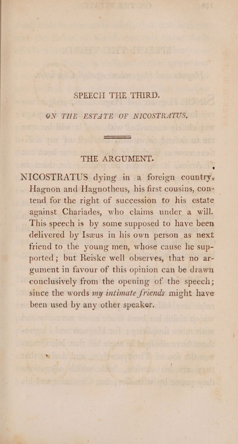 SPEECH THE THIRD. @N THE ESTATE OF NICOSTRATUS, I THE ARGUMENT. : NICOSTRATUS dying m a foreign country; Hagnon and Hagnotheus, his first cousins, con-_ tend for the right of succession to his estate against Chariades, who claims under a will. This speech is by some supposed to have been delivered by Iseeus in his own person as next friend to the young men, whose cause he sup- ported; but Reiske well observes, that no ar- gument in favour of this opinion can be drawn conclusively from the opening of the speech; since the words my intimate friends might have been used by any other speaker. yy
