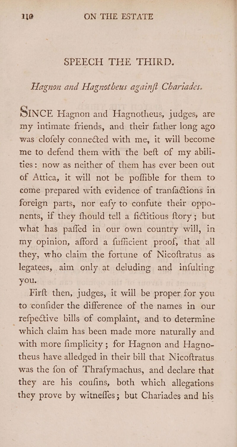 SPEECH THE THIRD. Hagnon and Hagnotheus againft Chariades. SINCE Hagnon and Hagnotheus, judges, are my intimate friends, and their father long ago was clofely connected with me, it will become me to defend them with the beft of my abili- ties: now as neither of them has ever been out of Attica, it will not be poffible for them to come prepared with evidence of tranfactions in foreign parts, nor eafy to confute their oppo- nents, if they fhould tell a fictitious ftory; but what has paffed in our own country will, in my opinion, afford a fufficient proof, that all they, who claim the fortune of Nicoftratus as legatees, aim only at deluding and infulting VOldbead Firft then, judges, it will be proper for you to confider the difference of the names in our refpeCtive bills of complaint, and to determine which claim has been made more naturally and with more fimplicity ; for Hagnon and Hagno- theus have alledged in their bill that Nicoftratus was the fon of Thrafymachus, and declare that they are his coufins, both which allegations they prove by witnefles; but Chariades and his