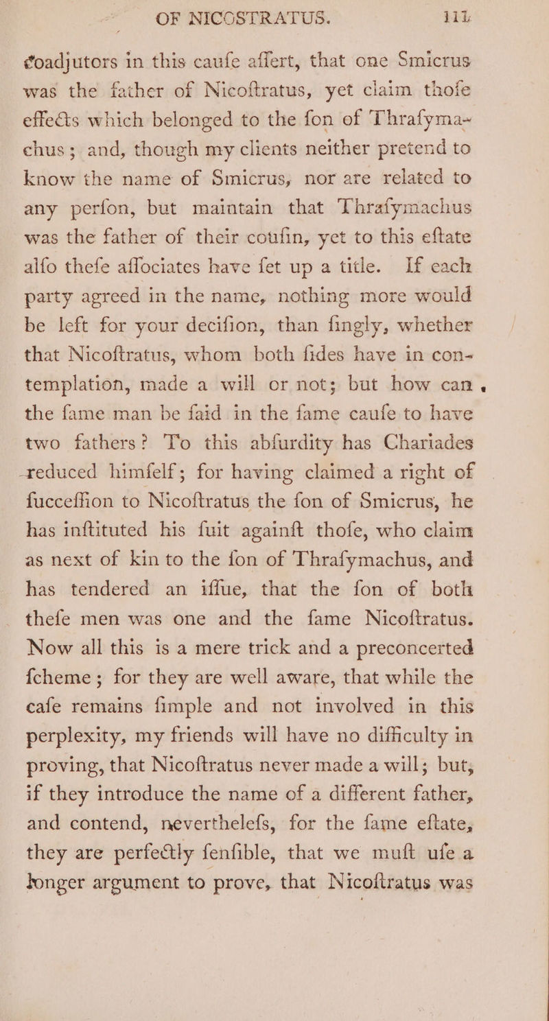 eoadjutors in this caufe affert, that one Smicrus was the father of Nicoftratus, yet claim thofe effets which belonged to the fon of Thrafyma~ chus; and, though my clients neither pretend to know the name of Smicrus, nor are related to any perfon, but maintain that Thrafymachus was the father of their coufin, yet to this eftate alfo thefe affociates have fet up a title. If each party agreed in the name, nothing more would be left for your decifion, than fingly, whether that Nicoftratus, whom both fides have in con- templation, made a will or not; but how can the fame man be faid in the fame caufe to have two fathers? To this abfurdity has Chariades -reduced himfelf; for having claimed a right of fucceffion to Nicoftratus the fon of Smicrus, he has inftituted his fuit againft thofe, who claim as next of kin to the fon of Thrafymachus, and has tendered an iffue, that the fon of both thefe men was one and the fame Nicoftratus. Now all this is a mere trick and a preconcerted {cheme ; for they are well aware, that while the cafe remains fimple and not involved in this perplexity, my friends will have no difficulty in proving, that Nicoftratus never made a will; but, if they introduce the name of a different father, and contend, neverthelefs, for the fame eftate, they are perfectly fenfible, that we muft ufe a bonger argument to prove, that Nicoftratus was