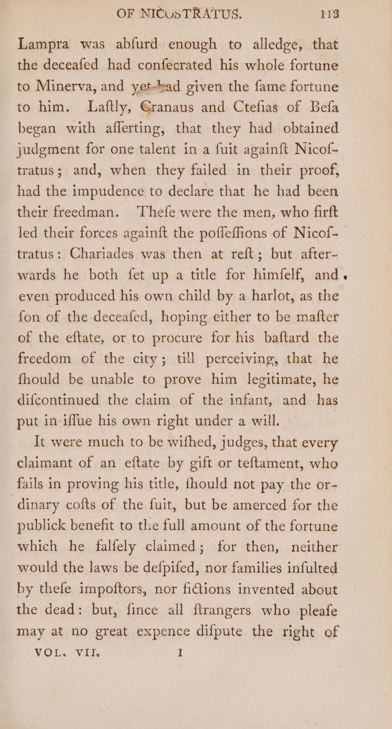 Lampra was abfurd enough to alledge, that the deceafed had confecrated his whole fortune to Minerva, and yet-tead given the fame fortune to him. Laftly, @ranaus and Ctefias of Befa began with aflerting, that they had obtained judgment for one talent in a fuit againft Nicof- tratus; and, when they failed in their proof, had the impudence to declare that he had been their freedman. Thefe were the men, who firft led their forces againft the pofieffions of Nicof- tratus: Chariades was then at reft; but after- wards he both fet up a title for himfelf, and even produced his own child by a harlot, as the fon of the deceafed, hoping either to be mafter of the eftate, or to procure for his baftard the freedom of the city; till perceiving, that he fhould be unable to prove him legitimate, he difcontinued the claim of the infant, and has put in iffue his own right under a will. It were much to be withed, judges, that every claimant of an eftate by gift or teftament, who fails in proving his title, fhould not pay the or- -dinary cofts of the fuit, but be amerced for the publick benefit to the full amount of the fortune which he falfely claimed; for then, neither would the laws be defpifed, nor families infulted by thefe impoftors, nor fictions invented about the dead: but, fince all ftrangers who pleafe may at no great expence difpute the right of VOL. VII. I