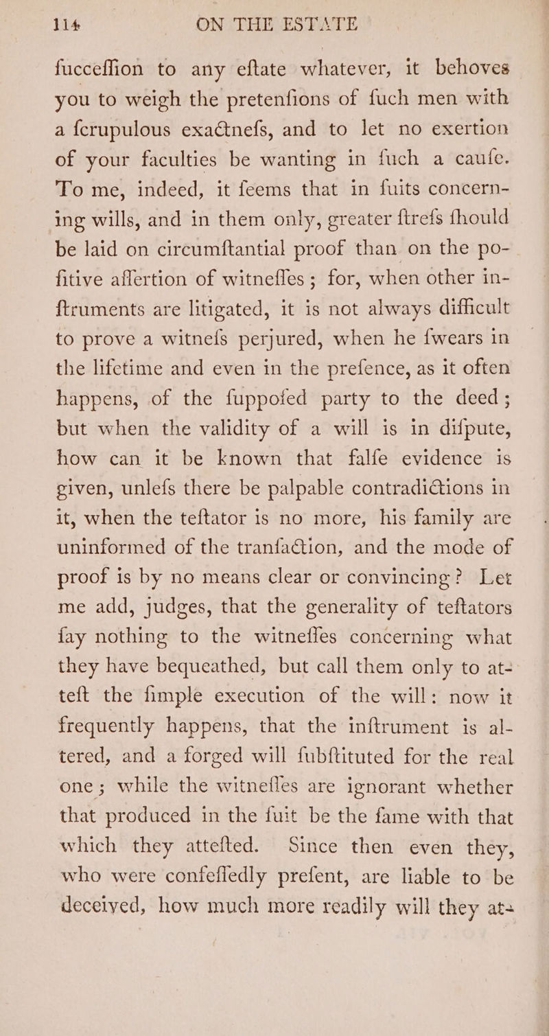 fucceffion to any eftate whatever, it behoves you to weigh the pretenfions of fuch men with a {crupulous exactnefs, and to let no exertion of your faculties be wanting in fuch a caute. To me, indeed, it feems that in fuits concern- ing wills, and in them only, greater ftrefs fhould be laid on circumftantial proof than on the po- fitive aflertion of witnefles ; for, when other in- ftruments are litigated, it is not always difficult to prove a witnels perjured, when he {wears in the lifetime and even in the prefence, as it often happens, of the fuppofed party to the deed; but when the validity of a will is in difpute, how can it be known that falfe evidence is given, unlefs there be palpable contradidtions in it, when the teftator is no more, his family are uninformed of the tranfaction, and the mode of proof is by no means clear or convincing? Let me add, judges, that the generality of teftators fay nothing to the witnefles concerning what they have bequeathed, but call them only to at- te{t the fimple execution of the will: now it frequently happens, that the inftrument is al- tered, and a forged will fubftituted for the real one; while the witnetles are ignorant whether that produced in the fuit be the fame with that which they attefted. Since then even they, who were confefledly prefent, are liable to be deceiyed, how much more readily will they ata