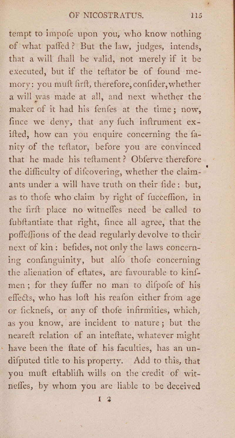 tempt to impofe upon you, who know nothing | of what paffed? But the law, judges, intends, that a will fhall be valid, not merely if it be executed, but if the teftator be of found me- mory: you muft firft, therefore, confider, whether a will was made at all, and next whether the maker of it had his fenfes at the time; now, fince we deny, that any fuch inftrument ex- ifted, how can you enquire concerning the fa- nity of the teftator, before you are convinced that he made his teftament? Obferve therefore the difiiculty of difcovering, whether the claim- ants under a will have truth on their fide: but, as to thofe who claim by right of fucceflion, in the firft place no witneffes need be called to fubftantiate that right, fince all agree, that the pofieifions of the dead regularly devolve to their. next of kin: befides, not only the laws concern- ing confanguinity, but alfo thofe concerning the alienation of eftates, are favourable to kinf men; for they fuffer no man to difpofe of his effects, who has loft his reafon either from age or ficknefs, or any of thofe infirmities, which, as you know, are incident to nature; but the neareft relation of an inteftate, whatever might : have been the ftate of his faculties, has an un- difputed title to his property. Add to this, that you muft eftablith wills on the credit of wit- -neffes, by whom you are liable to be deceived tae