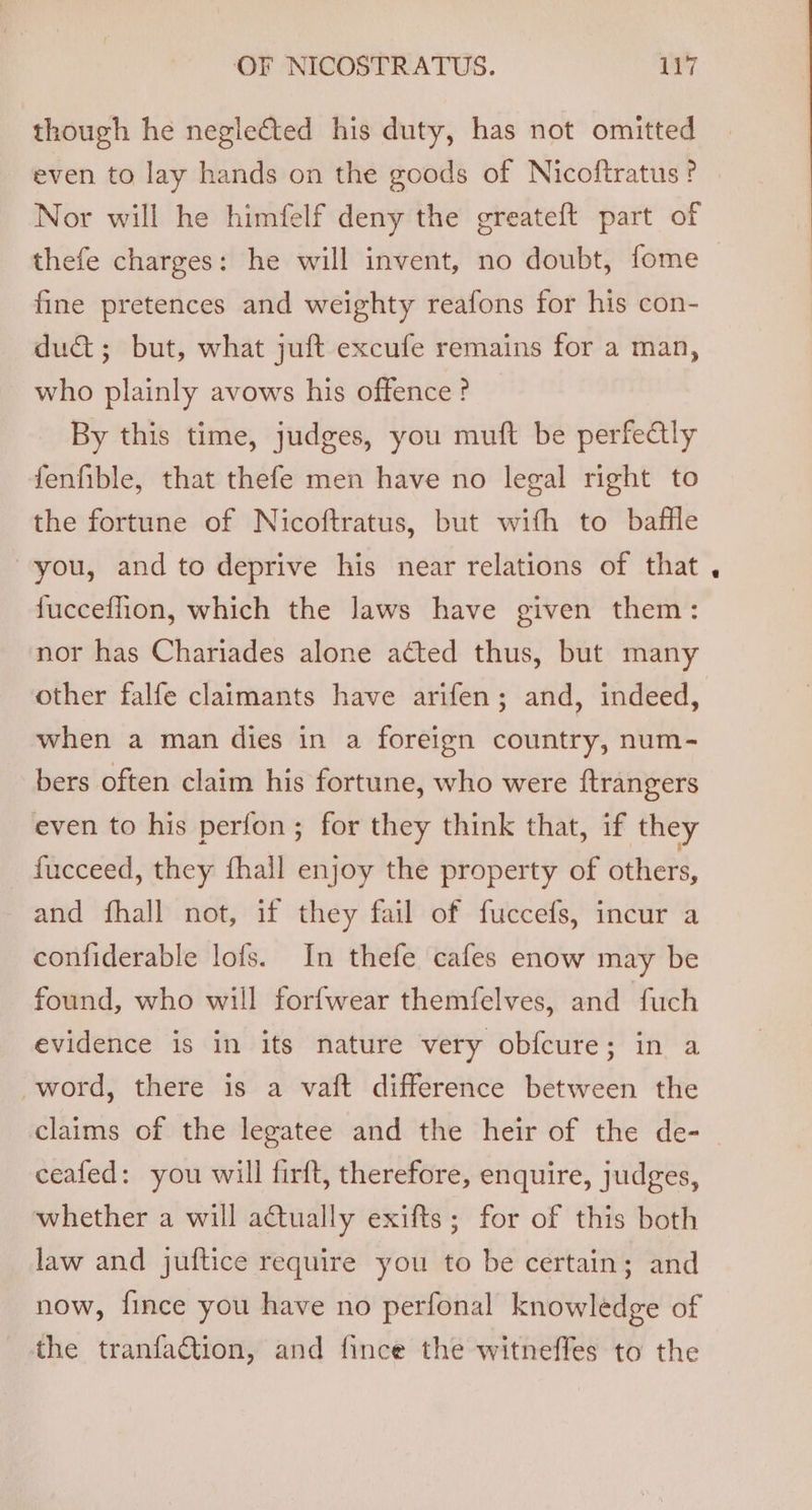 though he neglected his duty, has not omitted even to lay hands on the goods of Nicoftratus ? Nor will he himfelf deny the greateft part of thefe charges: he will invent, no doubt, fome fine pretences and weighty reafons for his con- dud; but, what juft excufe remains for a man, who plainly avows his offence? By this time, judges, you muft be perfe@ly fenfible, that thefe men have no legal right to the fortune of Nicoftratus, but with to baffle you, and to deprive his near relations of that fucceflion, which the laws have given them: nor has Chariades alone acted thus, but many other falfe claimants have arifen; and, indeed, when a man dies in a foreign country, num- bers often claim his fortune, who were {trangers even to his perfon; for they think that, if they _ fucceed, they fhall enjoy the property of others, and fhall not, if they fail of fuccefs, incur a confiderable lofs. In thefe cafes enow may be found, who will forfwear themfelves, and fuch evidence is in its nature very obfcure; in a word, there is a vaft difference between the claims of the legatee and the heir of the de- | ceafed: you will firft, therefore, enquire, judges, whether a will actually exifts; for of this both law and juftice require you to be certain; and now, fince you have no perfonal knowledge of the tranfaGtion, and fince the witneffes to the