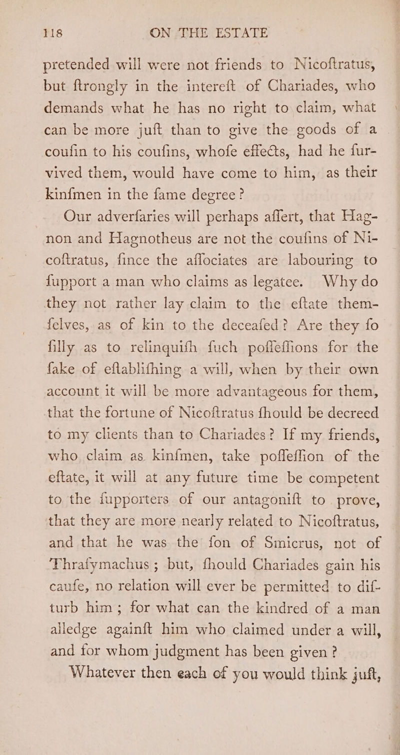 pretended will were not friends to Nicoftratus, but ftrongly in the intereft of Chariades, who demands what he has no right to claim, what can be more juft than to give the goods of a _ coufin to his coufins, whofe effects, had he fur- vived them, would have come to him, as their kinfmen in the fame degree? Our adverfaries will perhaps affert, that Hag- non and Hagnotheus are not the coufins of Ni- coftratus, fince the aflociates are labouring to fupport a man who claims as legatee. Why do they not rather lay claim to the eftate them- felves, as of kin to the deceafed? Are they fo filly as to relinguith fuch pofleffions for the fake of eflablifhing a will, when by their own account it will be more advantageous for them, that the fortune of Nicoftratus fhould be decreed to my clients than to Chariades? If my friends, who claim as kinfmen, take poffeffion of the eftate, it will at any future time be competent to the fupporters of our antagonift to. prove, that they are more nearly related to Nicoftratus, and that he was the fon of Smicrus, not of Thrafymachus ; but, fhould Chariades gain his caufe, no relation will ever be permitted to dif- turb him; for what can the kindred of a man alledge again{t him who claimed under a will, and for whom judgment has been given? Whatever then each of you would think juft,
