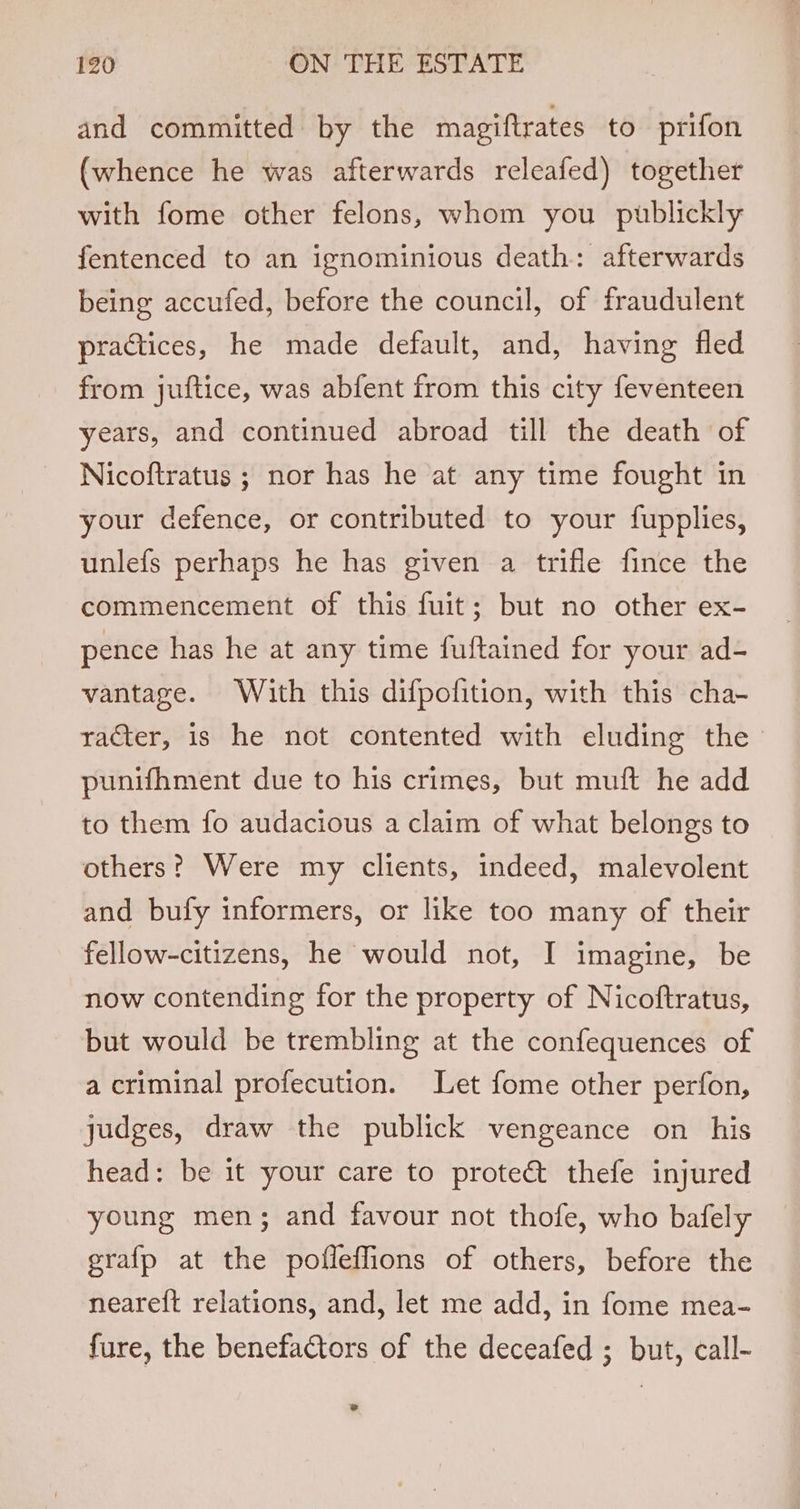 and committed by the magiftrates to prifon (whence he was afterwards releafed) together with fome other felons, whom you publickly fentenced to an ignominious death: afterwards being accufed, before the council, of fraudulent practices, he made default, and, having fled from juftice, was abfent from this city feventeen years, and continued abroad till the death of Nicoftratus ; nor has he at any time fought in your defence, or contributed to your fupplies, unlefs perhaps he has given a trifle fince the commencement of this fuit; but no other ex- pence has he at any time fuftained for your ad- vantage. With this difpofition, with this cha- racter, is he not contented with eluding the punifhment due to his crimes, but muft he add to them fo audacious a claim of what belongs to others? Were my clients, indeed, malevolent and bufy informers, or like too many of their fellow-citizens, he would not, I imagine, be now contending for the property of Nicoftratus, but would be trembling at the confequences of a criminal profecution. Let fome other perfon, judges, draw the publick vengeance on his head: be it your care to prote&amp; thefe injured young men; and favour not thofe, who bafely grafp at the poffeffions of others, before the neareft relations, and, let me add, in fome mea- fure, the benefactors of the deceafed ; but, call- co