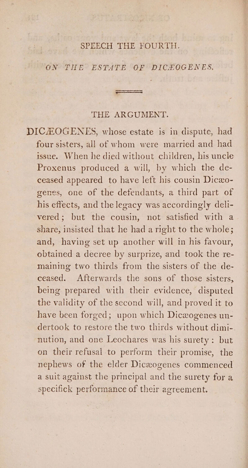 SPEECH THE OUR TH. ON THE ESTATE OF DICHOGENES. THE ARGUMENT. DICAZEOGENES, whose estate is in dispute, had four sisters, all of whom were married and had issue. When he died without children, his uncle Proxenus produced a will, by which the de- ceased appeared to have left his cousin Diceo- genes, one of the defendants, a third part of his effects, and the legacy was accordingly deli- vered; but the cousin, not satisfied with a share, insisted that he had a right to the whole; and, having set up another will in his favour, obtained a decree by surprize, and took the re- maining two thirds from the sisters of the de- ceased. Afterwards the sons of those sisters, being prepared with their evidence, disputed the validity of the second will, and proved it to have been forged; upon which Diceogenes un- dertook to restore the two thirds without dimi- nution, and one Leochares was his surety: but on their refusal to perform their promise, the nephews of the elder Dicaogenes commenced a suit against the principal and the surety for a specifick performance of their agreement.