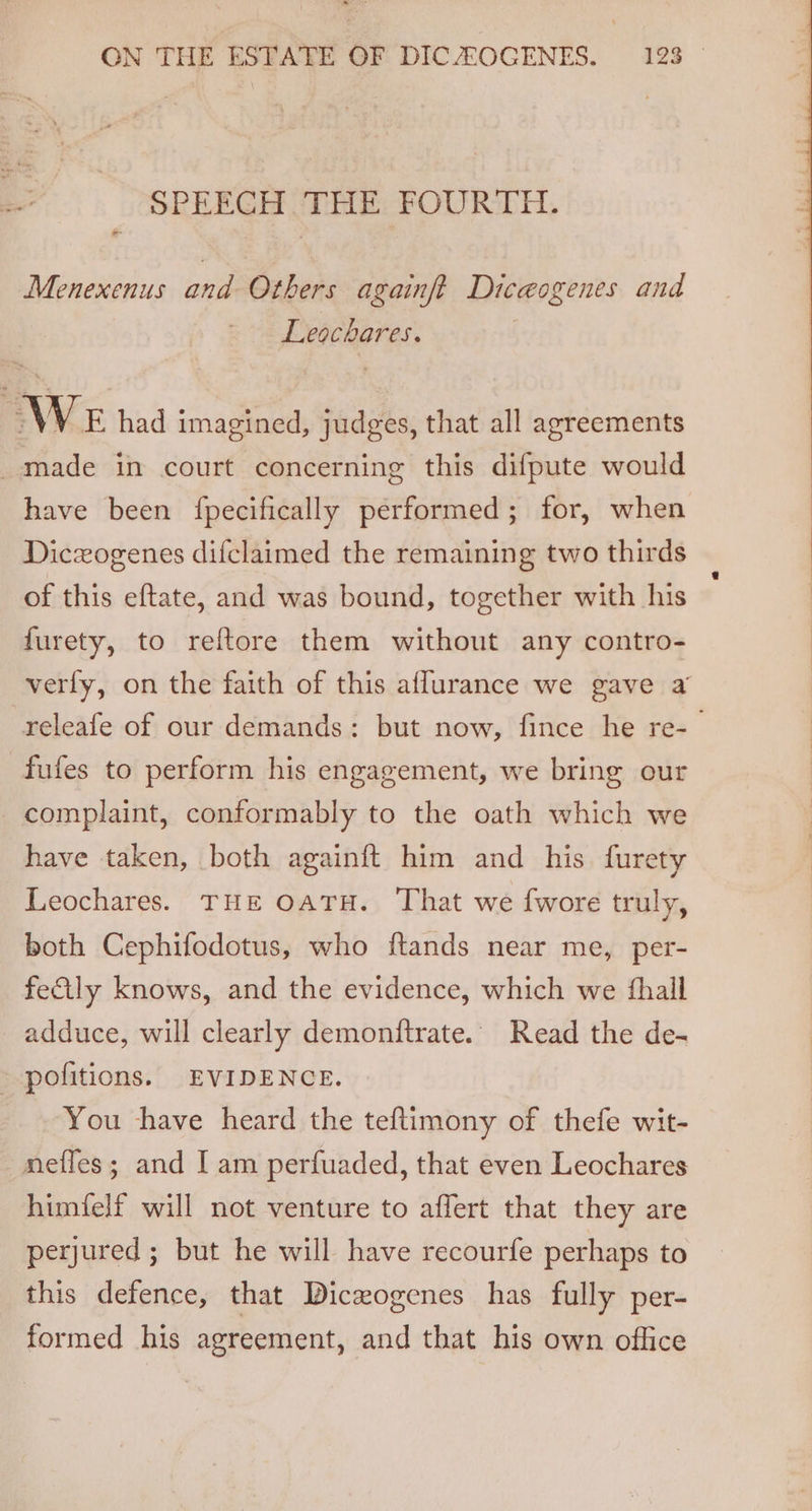 ote SPEECH THE FOURTH. Menexenus and Others againft Diceogenes and Leochares. WE had imagined, judges, that all agreements made in court concerning this difpute would have been {fpecifically performed; for, when Diczogenes difclaimed the remaining two thirds of this eftate, and was bound, together with his furety, to reftore them without any contro- verly, on the faith of this aflurance we gave a releafe of our demands: but now, fince he re-_ fufes to perform his engagement, we bring our complaint, conformably to the oath which we have taken, both againft him and his. furety Leochares. THE OATH. That we {wore truly, both Cephifodotus, who ftands near me, per- feily knows, and the evidence, which we {hall adduce, will clearly demonftrate. Read the de- - pofitions. EVIDENCE. You have heard the teftimony of thefe wit- neffes; and I am perfuaded, that even Leochares himfelf will not venture to affert that they are perjured ; but he will have recourfe perhaps to this defence, that Diceogenes has fully per- formed his agreement, and that his own office