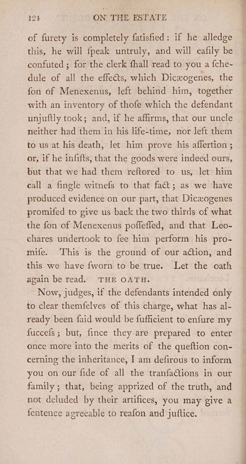 of furety is completely fatisfied: if he alledge this, he will {peak untruly, and will eafily be confuted ; for the clerk fhall read to you a {che- dule of all the effeéts, which Diczogenes, the fon of Menexenus, left behind him, together with an inventory of thofe which the defendant unjuftly took; and, if he affirms, that our uncle neither had them in his life-time, nor left them to us at his death, let him prove his affertion ; or, if he infifts, that the goods were indeed ours, but that we had them reftored to us, let him call a fingle witnefs to that fat; as we have produced evidence on our part, that Diczogenes promifed to give us back the two thirds of what the fon of Menexenus pofleffed, and that Leo- chares undertook to fee him perform his pro- mife. This is the ground of our ation, and this we have fworn to be true. Let the oath again be read. THE OATH. Now, judges, if the defendants intended nig to clear themfelves of this charge, what has al- ready been faid would be fufficient to enfure my fuccefs; but, fince they are prepared to enter once more into the merits of the queftion con- cerning the inheritance, I am defirous to inform you on our fide of all the tranfaGtions in our family; that, being apprized of the truth, and not deluded by their artifices, you may give a fentence agreeable to reafon and juftice.