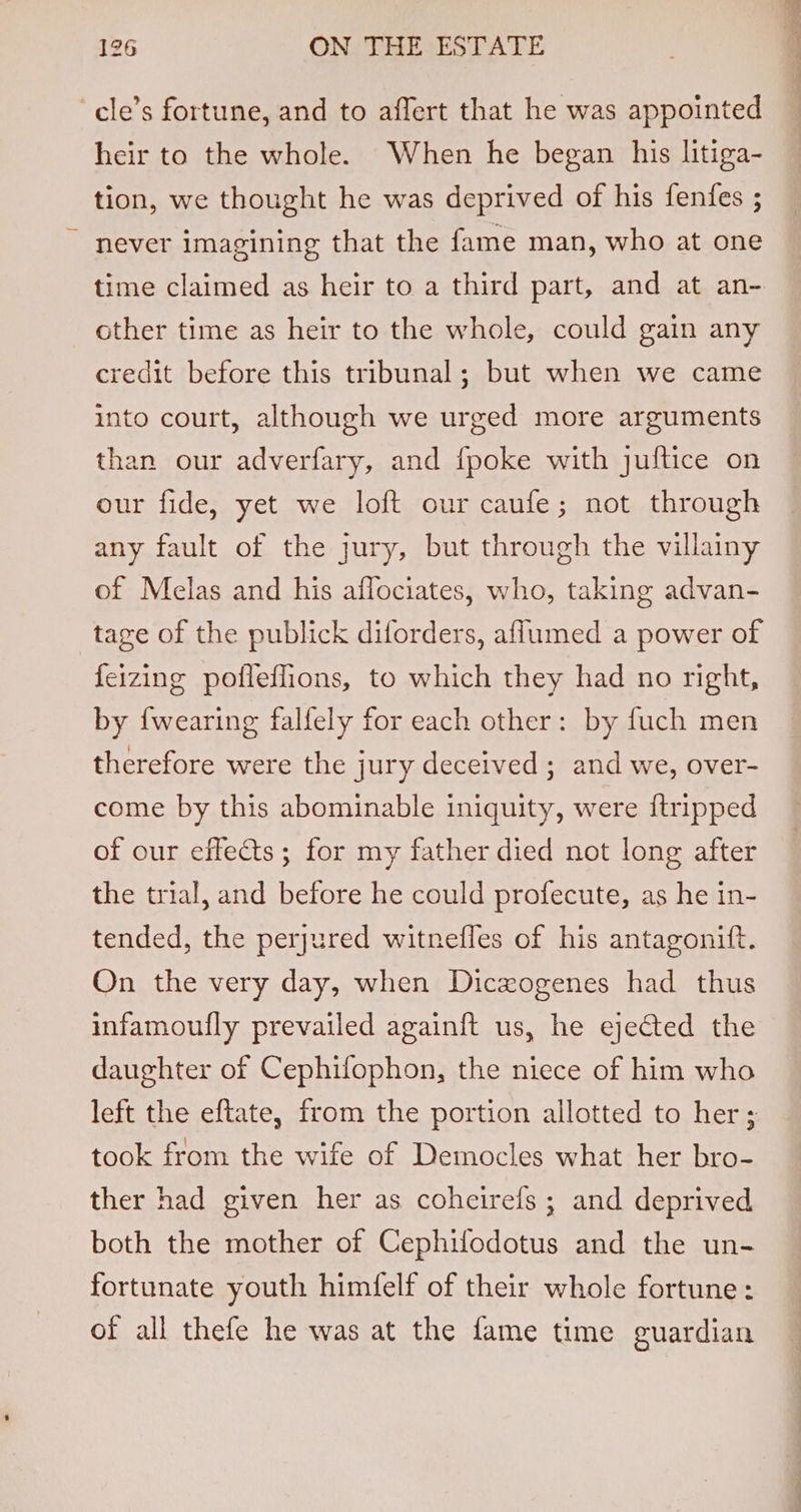 -cle’s fortune, and to affert that he was appointed heir to the whole. When he began his litiga- tion, we thought he was deprived of his fenfes ; never imagining that the fame man, who at one time claimed as heir to a third part, and at an- other time as heir to the whole, could gain any credit before this tribunal; but when we came into court, although we urged more arguments than our adverfary, and fpoke with juftice on our fide, yet we loft our caufe; not through any fault of the jury, but through the villainy of Melas and his affociates, who, taking advan- tage of the publick diforders, aflumed a power of feizing pofleflions, to which they had no right, by {wearing falfely for each other: by fuch men therefore were the jury deceived ; and we, over- come by this abominable iniquity, were {tripped of our effects; for my father died not long after the trial, and before he could profecute, as he in- tended, the perjured witnefles of his antagonift. On the very day, when Diczxogenes had thus infamoufly prevailed againft us, he ejected the daughter of Cephifophon, the niece of him who left the eftate, from the portion allotted to her; took from the wife of Democles what her bro- ther had given her as coheirefs ; and deprived both the mother of Cephifodotus and the un- fortunate youth himfelf of their whole fortune: of all thefe he was at the fame time guardian