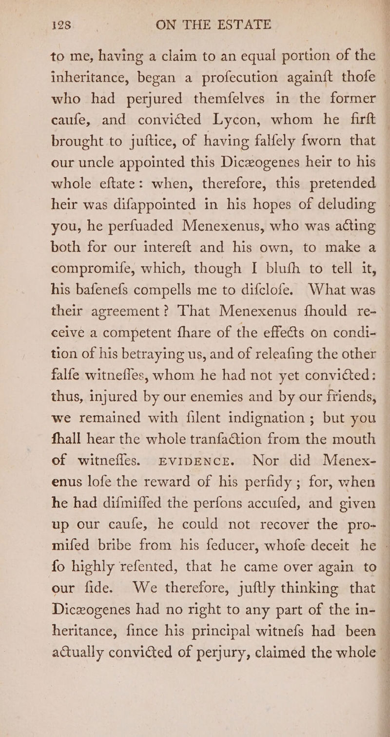 to me, having a claim to an equal portion of the who had perjured themfelves in the former caufe, and convicted Lycon, whom he firft brought to juftice, of having falfely fworn that our uncle appointed this Diczogenes heir to his whole eftate: when, therefore, this pretended you, he perfuaded Menexenus, who was acting both for our intereft and his own, to make a compromife, which, though I blufh to tell it, his bafenefs compells me to difclote. What was their agreement? That Menexenus fhould re- ceive a competent fhare of the effects on condi- falfe witnefles, whom he had not yet convicted: thus, injured by our enemies and by our friends, we remained with filent indignation ; but you fhall hear the whole tranfaction from the mouth of witnefles. EvipENcE. Nor did Menex- enus lofe the reward of his perfidy ; for, when he had diimiffed the perfons accufed, and given up our caufe, he could not recover the pro- fo highly refented, that he came over again to our fide. We therefore, juftly thinking that { j